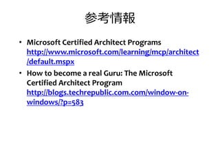 参考情報
• Microsoft Certified Architect Programs
http://www.microsoft.com/learning/mcp/architecthttp://www.microsoft.com/learning/mcp/architect
/default.mspx
• How to become a real Guru: The Microsoft
Certified Architect Program
http://blogs.techrepublic.com.com/window-on-
windows/?p=583windows/?p=583
 