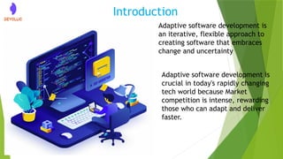 Introduction
Adaptive software development is
an iterative, flexible approach to
creating software that embraces
change and uncertainty
Adaptive software development is
crucial in today's rapidly changing
tech world because Market
competition is intense, rewarding
those who can adapt and deliver
faster.
 
