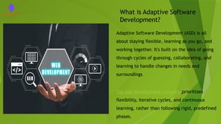 What is Adaptive Software
Development?
Adaptive Software Development (ASD) is all
about staying flexible, learning as you go, and
working together. It's built on the idea of going
through cycles of guessing, collaborating, and
learning to handle changes in needs and
surroundings.
Top app development company prioritizes
flexibility, iterative cycles, and continuous
learning, rather than following rigid, predefined
phases.
 