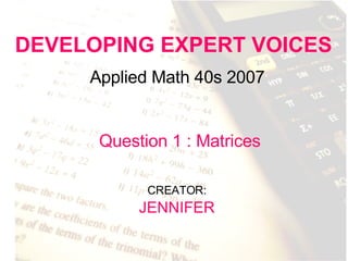 DEVELOPING EXPERT VOICES Applied Math 40s 2007 CREATOR:   JENNIFER Question 1 : Matrices 