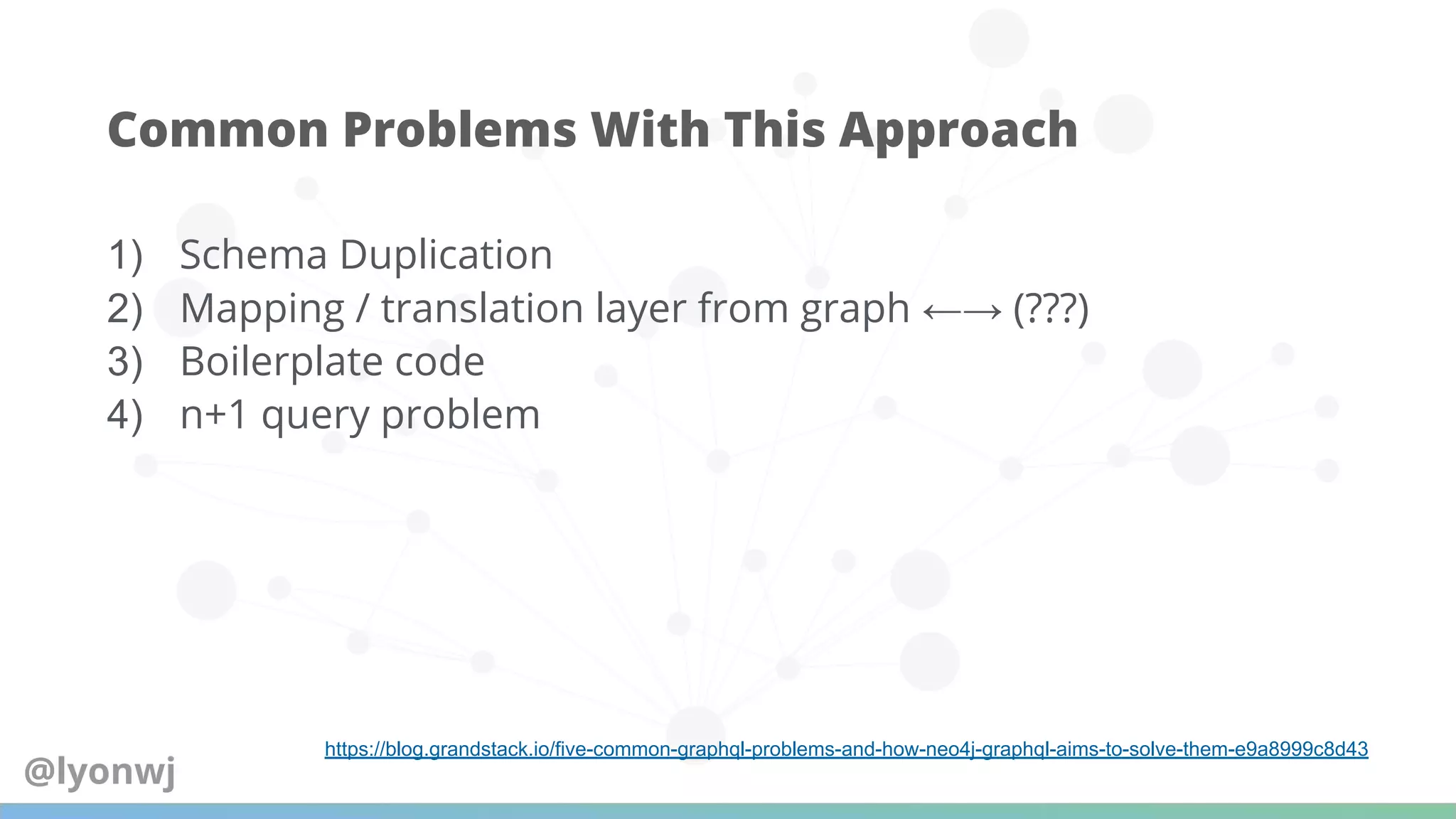 1) Schema Duplication
2) Mapping / translation layer from graph ←→ (???)
3) Boilerplate code
4) n+1 query problem
Common Problems With This Approach
https://blog.grandstack.io/five-common-graphql-problems-and-how-neo4j-graphql-aims-to-solve-them-e9a8999c8d43
@lyonwj
 