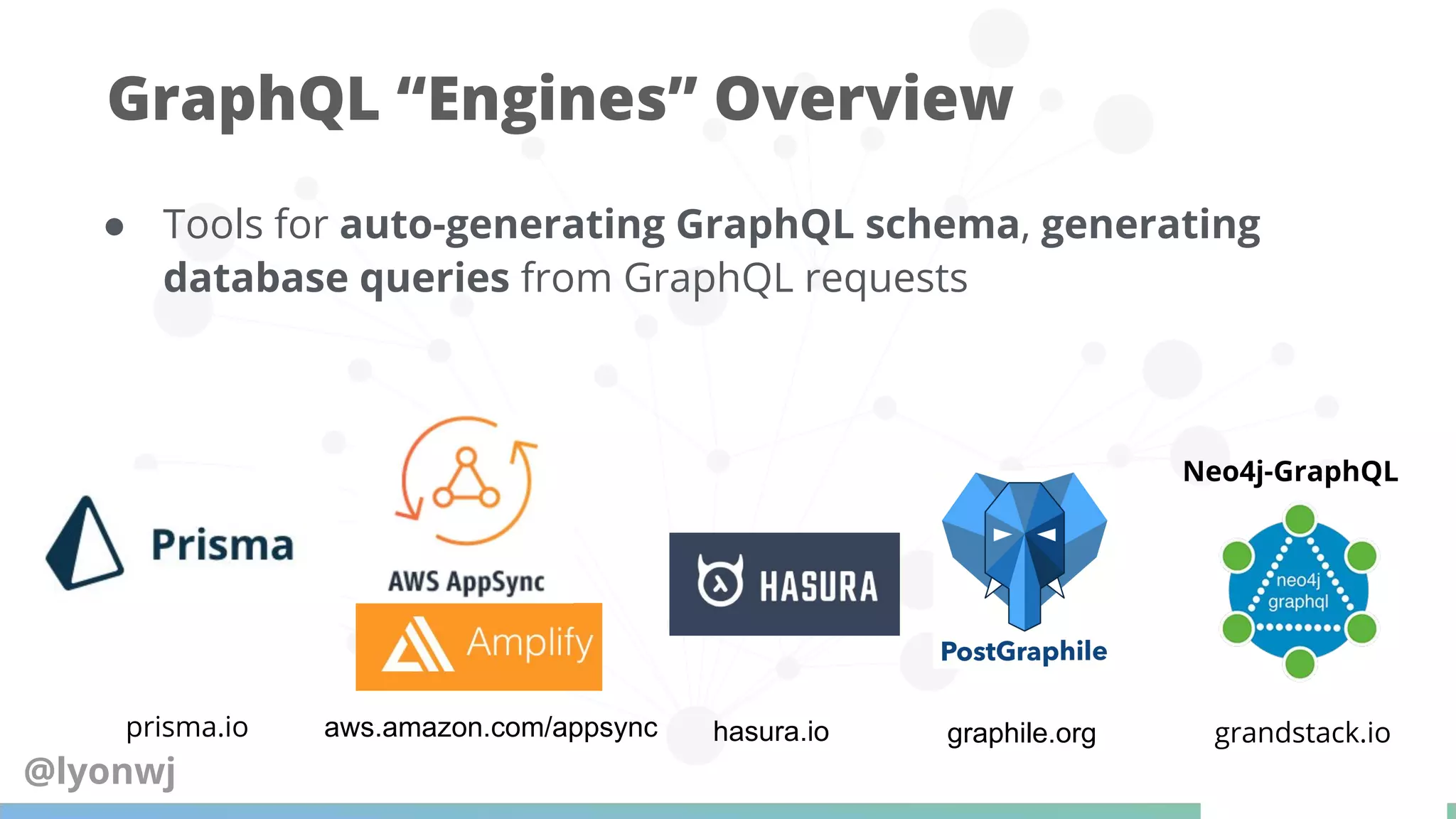 ● Tools for auto-generating GraphQL schema, generating
database queries from GraphQL requests
GraphQL “Engines” Overview
prisma.io aws.amazon.com/appsync hasura.io graphile.org grandstack.io
Neo4j-GraphQL
@lyonwj
 