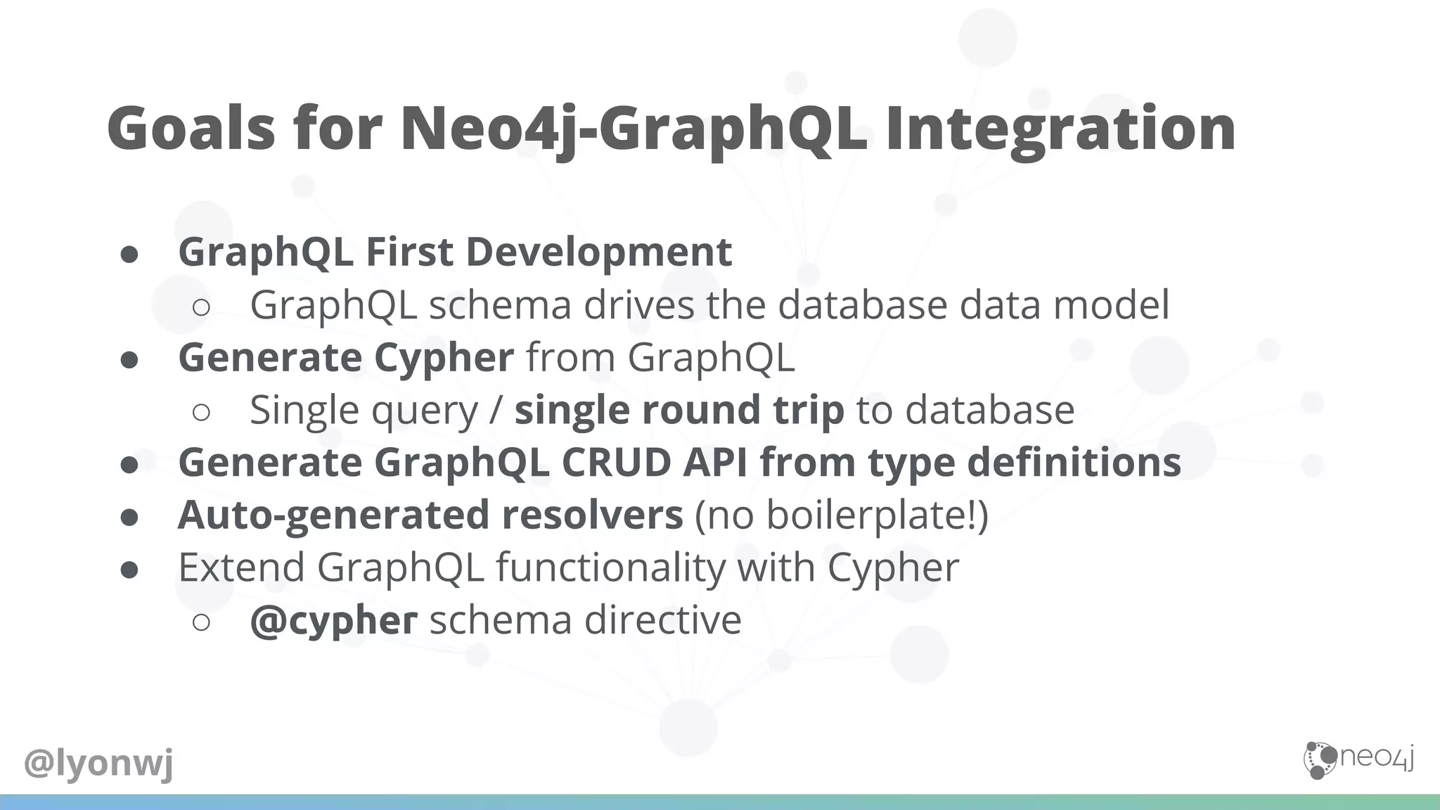 ● GraphQL First Development
○ GraphQL schema drives the database data model
● Generate Cypher from GraphQL
○ Single query / single round trip to database
● Generate GraphQL CRUD API from type deﬁnitions
● Auto-generated resolvers (no boilerplate!)
● Extend GraphQL functionality with Cypher
○ @cypher schema directive
Goals for Neo4j-GraphQL Integration
@lyonwj
 