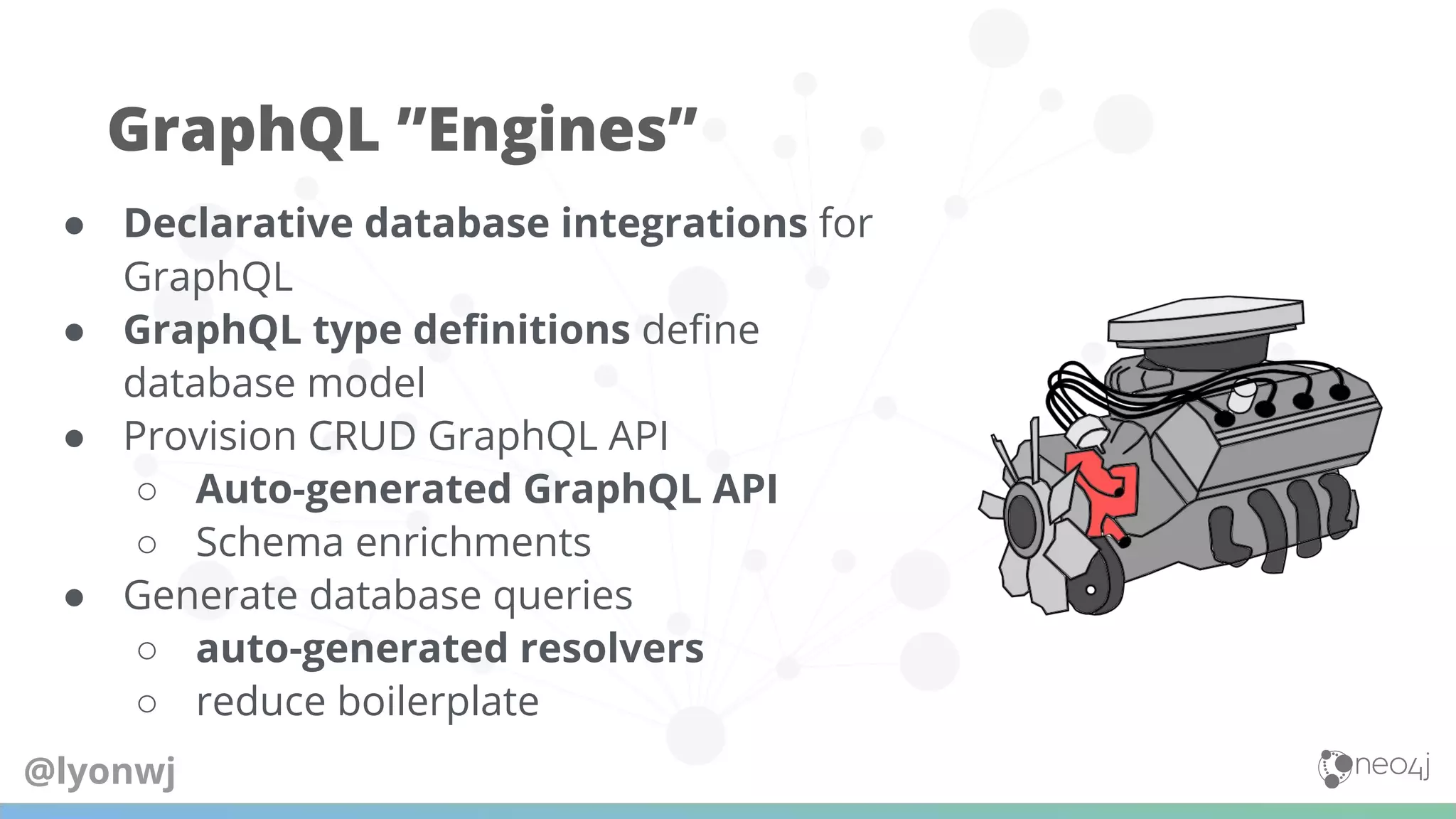 ● Declarative database integrations for
GraphQL
● GraphQL type deﬁnitions deﬁne
database model
● Provision CRUD GraphQL API
○ Auto-generated GraphQL API
○ Schema enrichments
● Generate database queries
○ auto-generated resolvers
○ reduce boilerplate
GraphQL ”Engines”
@lyonwj
 
