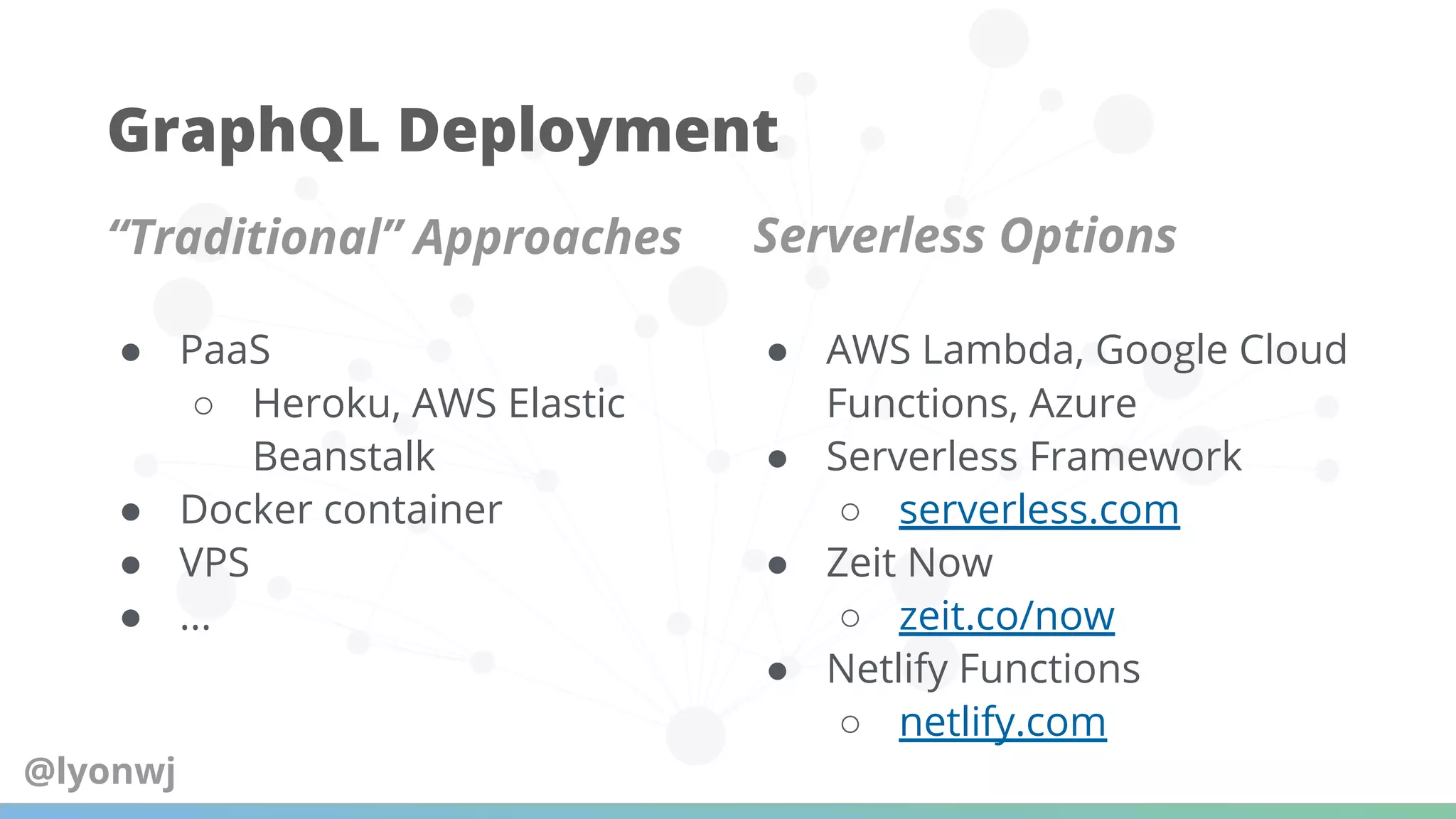 GraphQL Deployment
“Traditional” Approaches Serverless Options
● PaaS
○ Heroku, AWS Elastic
Beanstalk
● Docker container
● VPS
● ...
● AWS Lambda, Google Cloud
Functions, Azure
● Serverless Framework
○ serverless.com
● Zeit Now
○ zeit.co/now
● Netlify Functions
○ netlify.com
@lyonwj
 