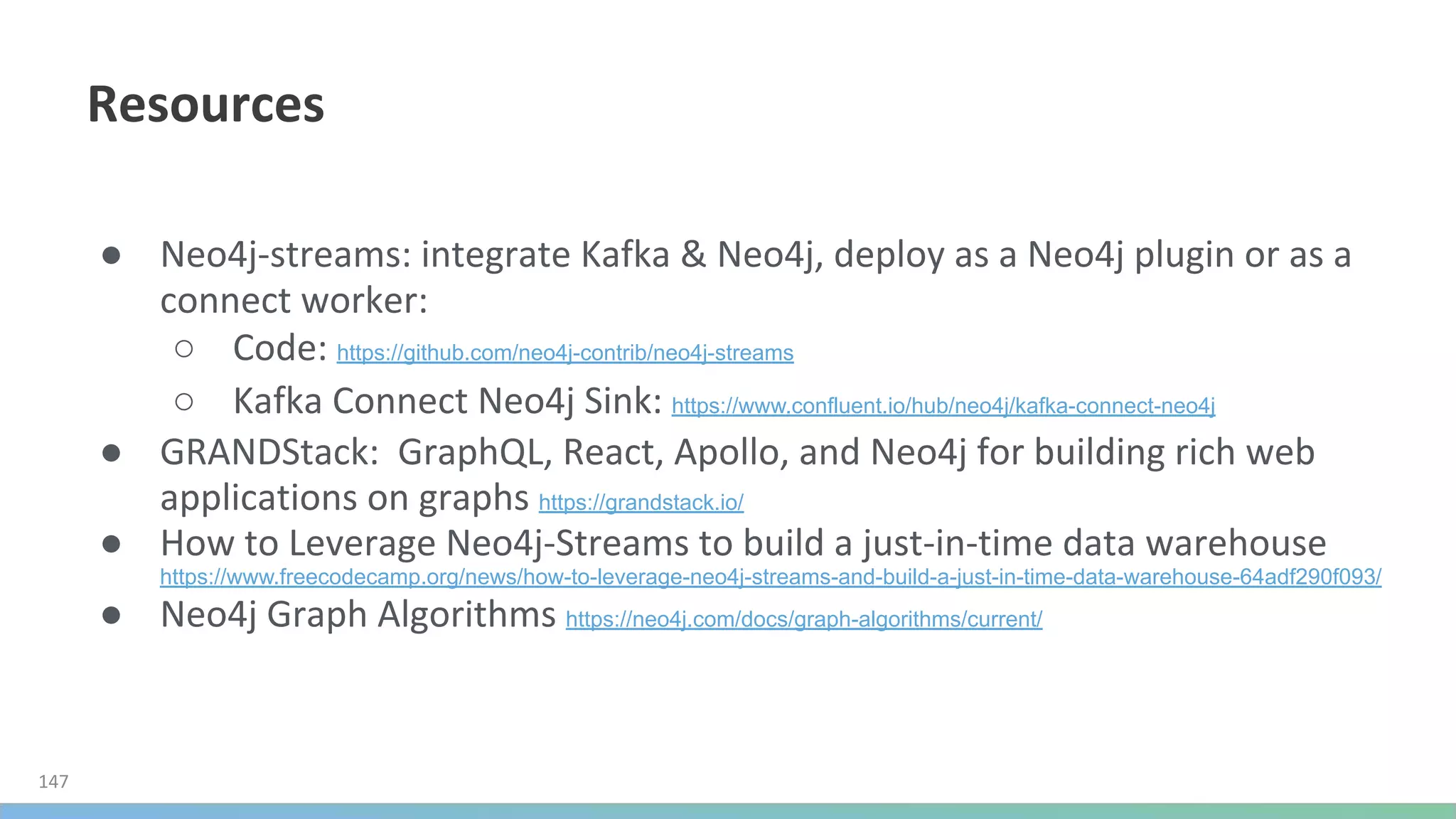 ●
○ https://github.com/neo4j-contrib/neo4j-streams
○ https://www.confluent.io/hub/neo4j/kafka-connect-neo4j
●
https://grandstack.io/
●
https://www.freecodecamp.org/news/how-to-leverage-neo4j-streams-and-build-a-just-in-time-data-warehouse-64adf290f093/
● https://neo4j.com/docs/graph-algorithms/current/
 