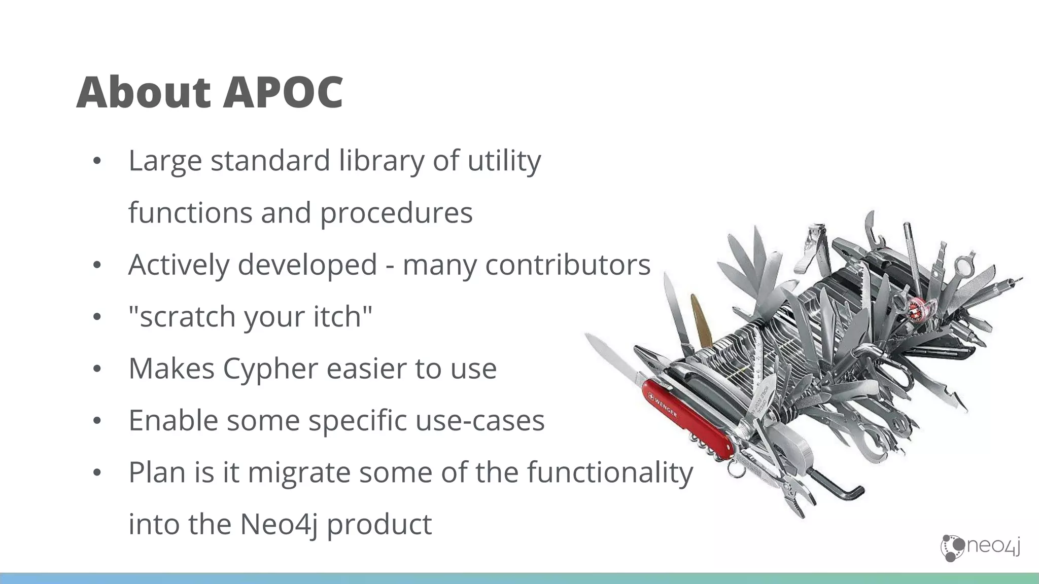 About APOC
• Large standard library of utility
functions and procedures
• Actively developed - many contributors
• "scratch your itch"
• Makes Cypher easier to use
• Enable some speciﬁc use-cases
• Plan is it migrate some of the functionality
into the Neo4j product
 