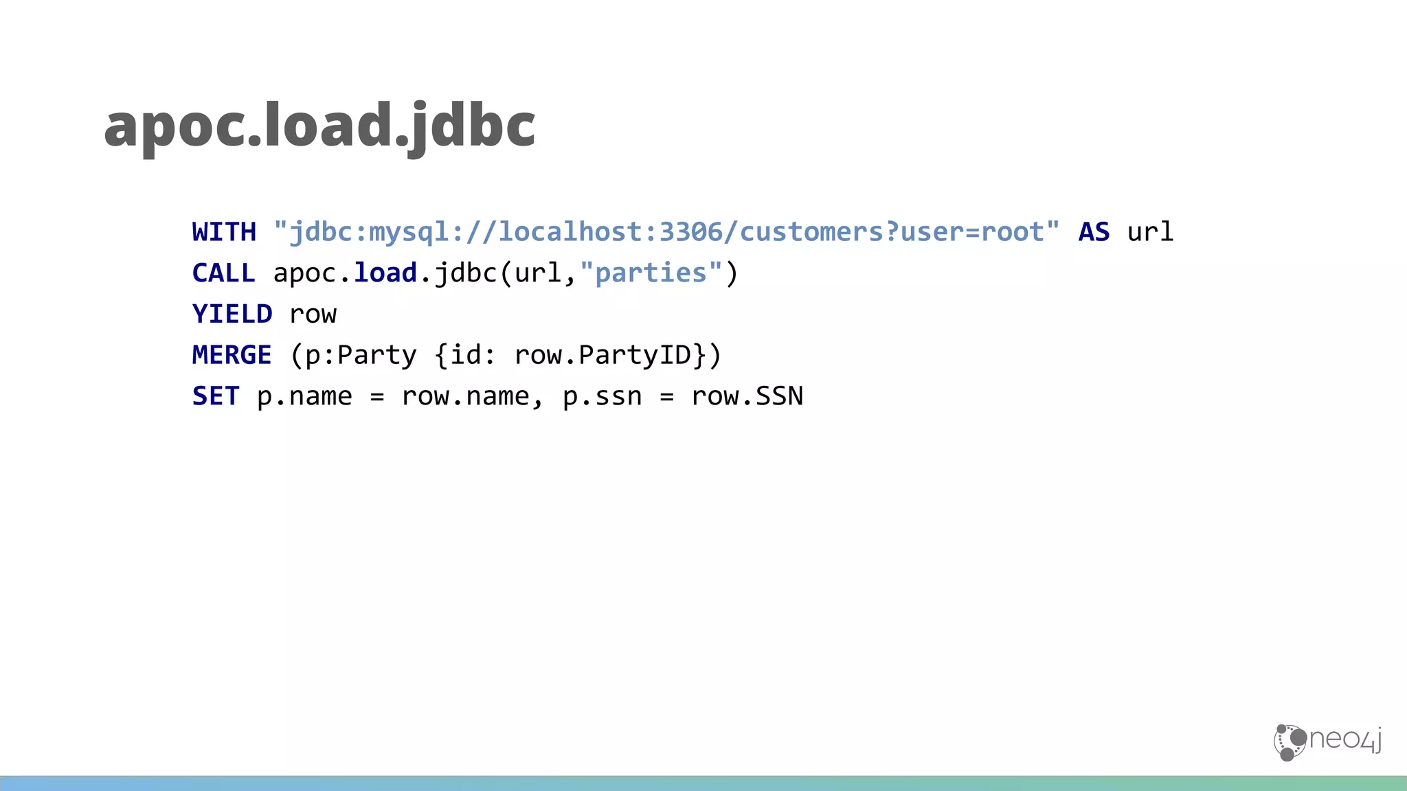 apoc.load.jdbc
WITH "jdbc:mysql://localhost:3306/customers?user=root" AS url
CALL apoc.load.jdbc(url,"parties")
YIELD row
MERGE (p:Party {id: row.PartyID})
SET p.name = row.name, p.ssn = row.SSN
 