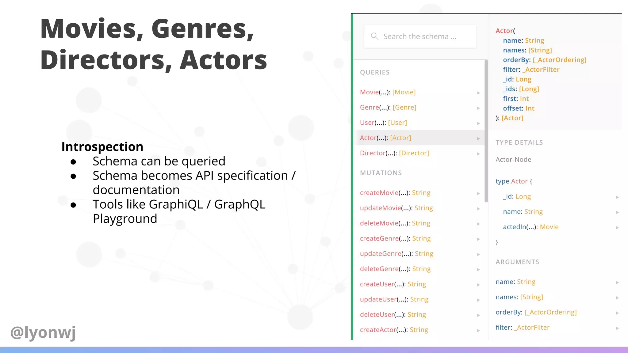 Movies, Genres,
Directors, Actors
Introspection
● Schema can be queried
● Schema becomes API speciﬁcation /
documentation
● Tools like GraphiQL / GraphQL
Playground
@lyonwj
 