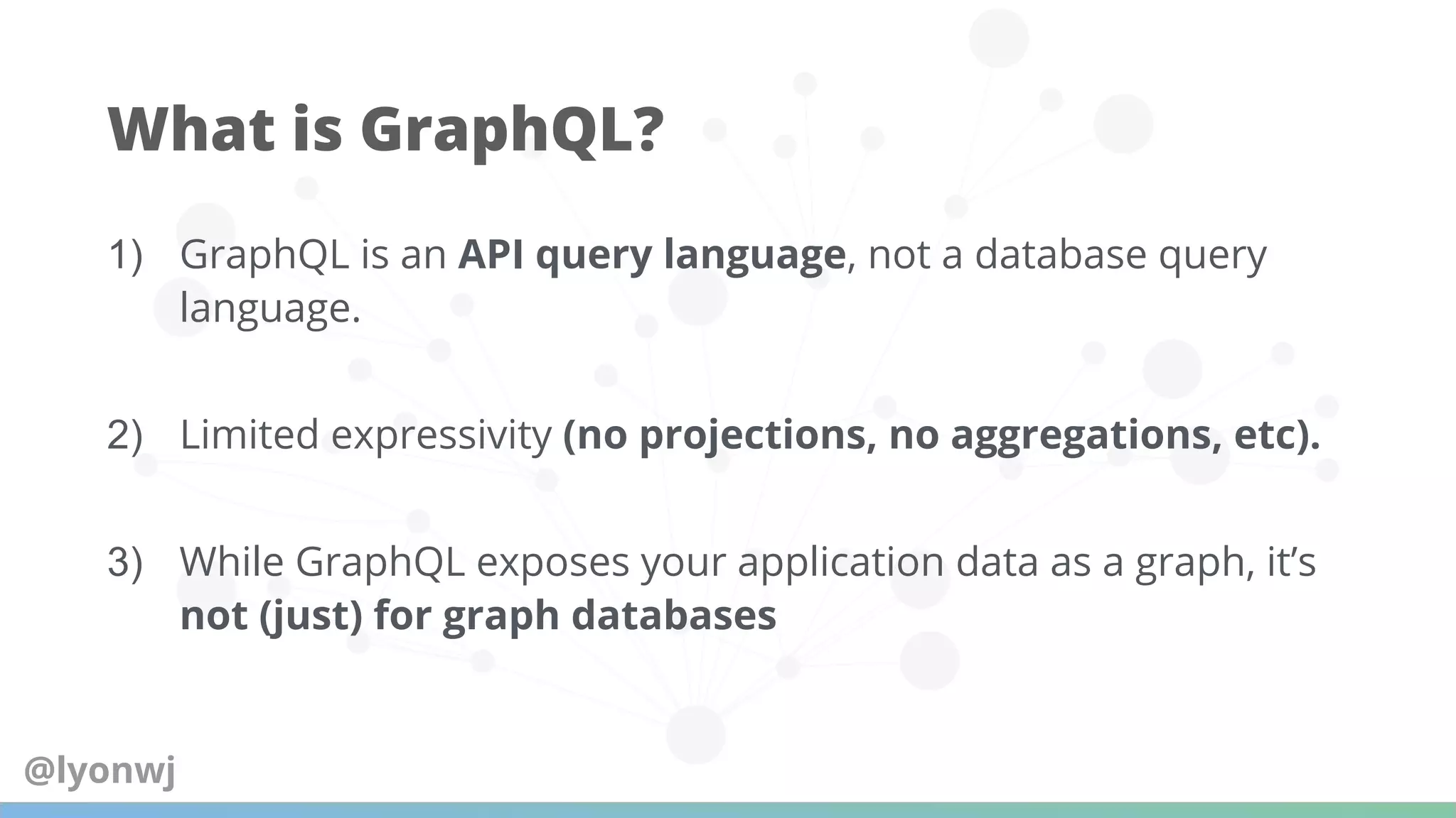 1) GraphQL is an API query language, not a database query
language.
2) Limited expressivity (no projections, no aggregations, etc).
3) While GraphQL exposes your application data as a graph, it’s
not (just) for graph databases
What is GraphQL?
@lyonwj
 