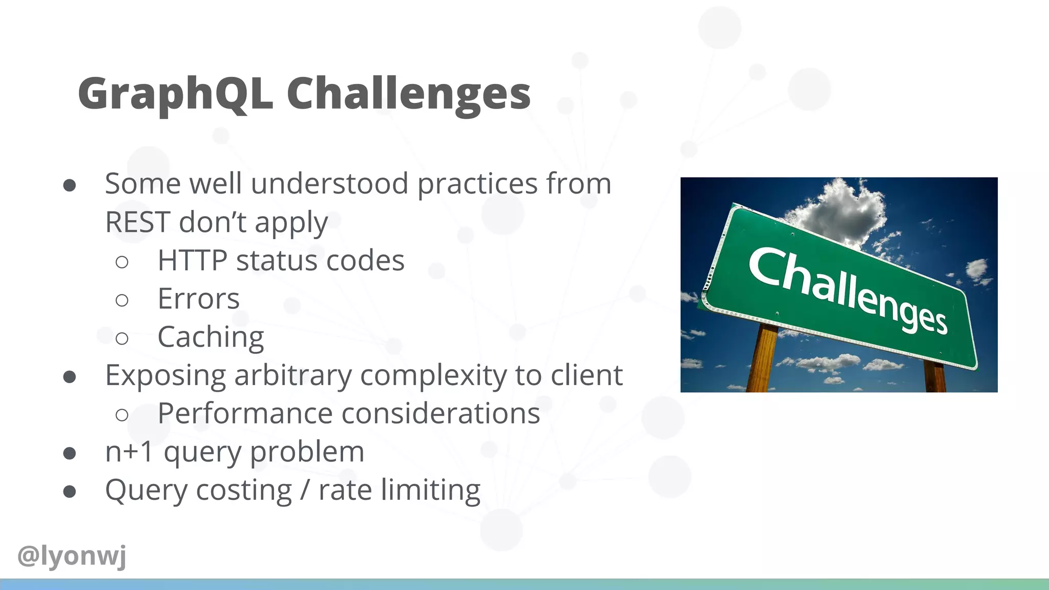 ● Some well understood practices from
REST don’t apply
○ HTTP status codes
○ Errors
○ Caching
● Exposing arbitrary complexity to client
○ Performance considerations
● n+1 query problem
● Query costing / rate limiting
GraphQL Challenges
@lyonwj
 
