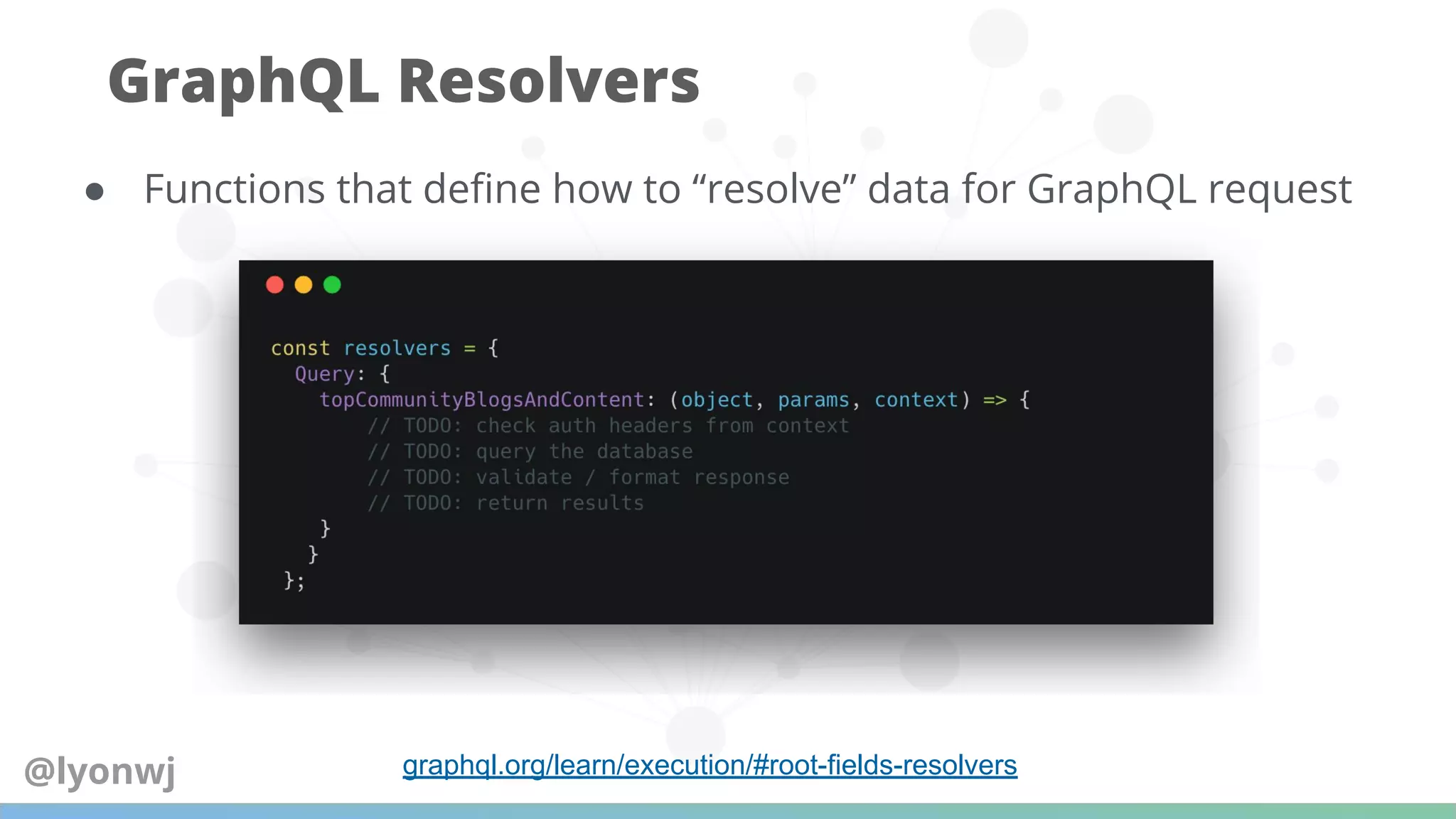 ● Functions that deﬁne how to “resolve” data for GraphQL request
GraphQL Resolvers
graphql.org/learn/execution/#root-fields-resolvers@lyonwj
 