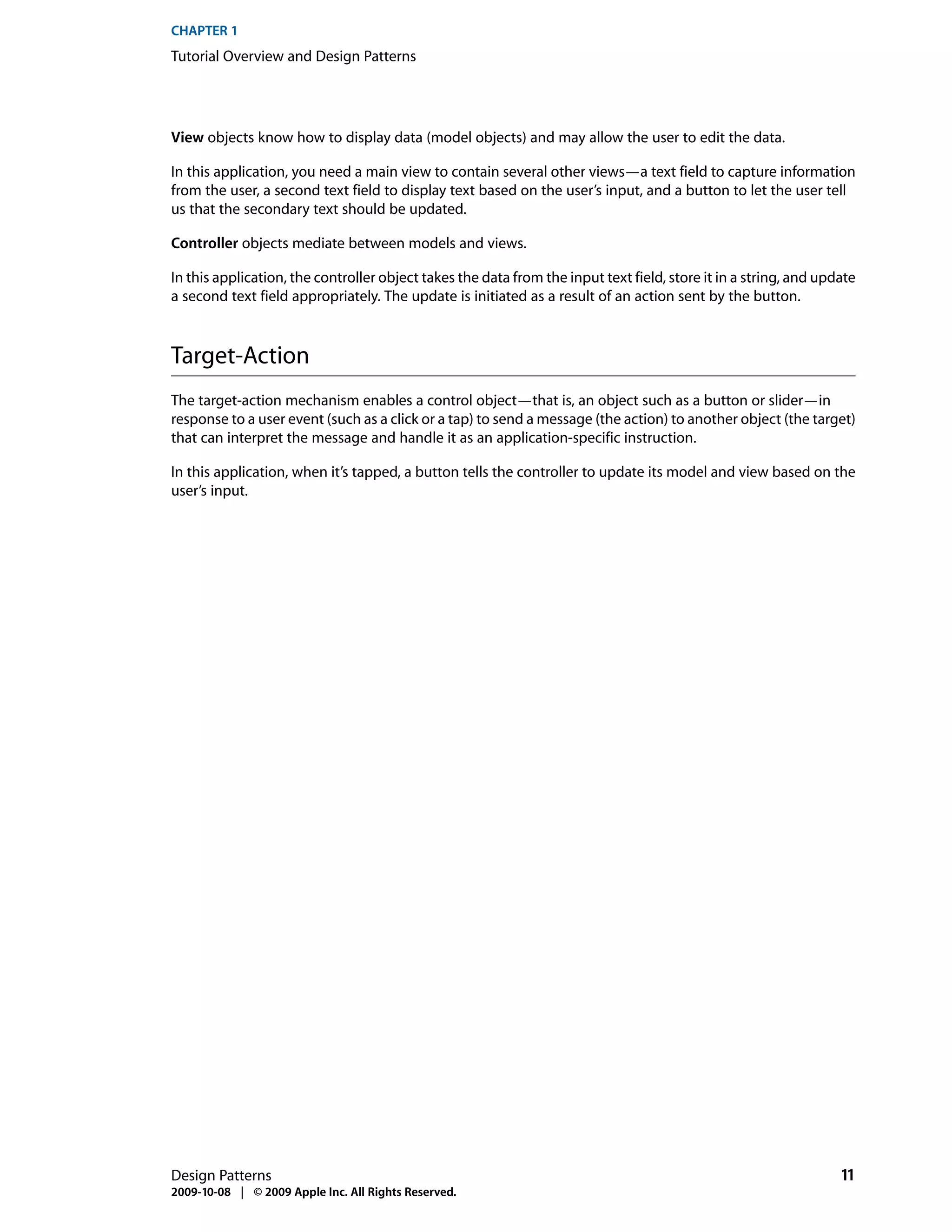 CHAPTER 1
Tutorial Overview and Design Patterns




View objects know how to display data (model objects) and may allow the user to edit the data.

In this application, you need a main view to contain several other views—a text field to capture information
from the user, a second text field to display text based on the user’s input, and a button to let the user tell
us that the secondary text should be updated.

Controller objects mediate between models and views.

In this application, the controller object takes the data from the input text field, store it in a string, and update
a second text field appropriately. The update is initiated as a result of an action sent by the button.



Target-Action
The target-action mechanism enables a control object—that is, an object such as a button or slider—in
response to a user event (such as a click or a tap) to send a message (the action) to another object (the target)
that can interpret the message and handle it as an application-specific instruction.

In this application, when it’s tapped, a button tells the controller to update its model and view based on the
user’s input.




Design Patterns                                                                                                   11
2009-10-08 | © 2009 Apple Inc. All Rights Reserved.
 