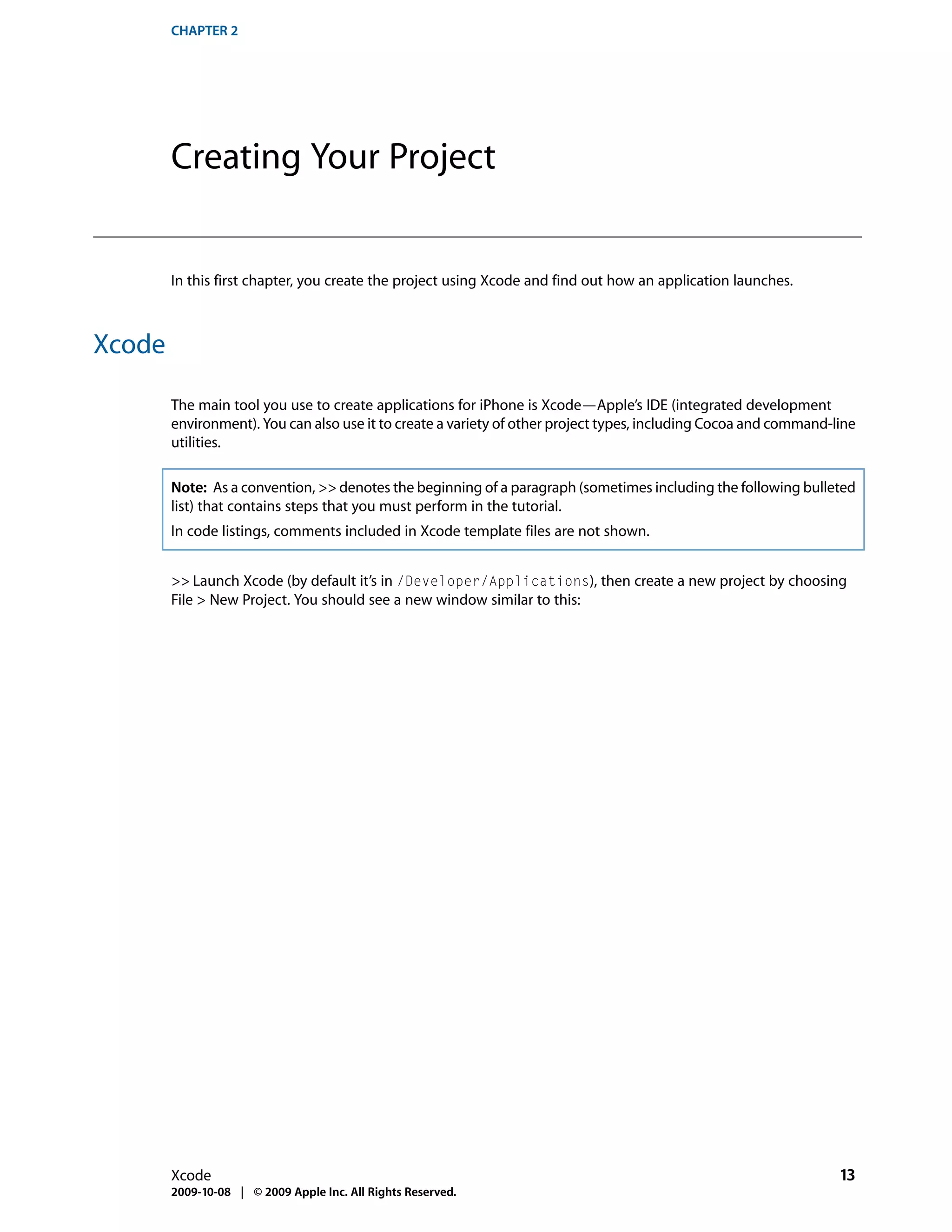 CHAPTER 2




        Creating Your Project


        In this first chapter, you create the project using Xcode and find out how an application launches.



Xcode

        The main tool you use to create applications for iPhone is Xcode—Apple’s IDE (integrated development
        environment). You can also use it to create a variety of other project types, including Cocoa and command-line
        utilities.

        Note: As a convention, >> denotes the beginning of a paragraph (sometimes including the following bulleted
        list) that contains steps that you must perform in the tutorial.
        In code listings, comments included in Xcode template files are not shown.


        >> Launch Xcode (by default it’s in /Developer/Applications), then create a new project by choosing
        File > New Project. You should see a new window similar to this:




        Xcode                                                                                                      13
        2009-10-08 | © 2009 Apple Inc. All Rights Reserved.
 