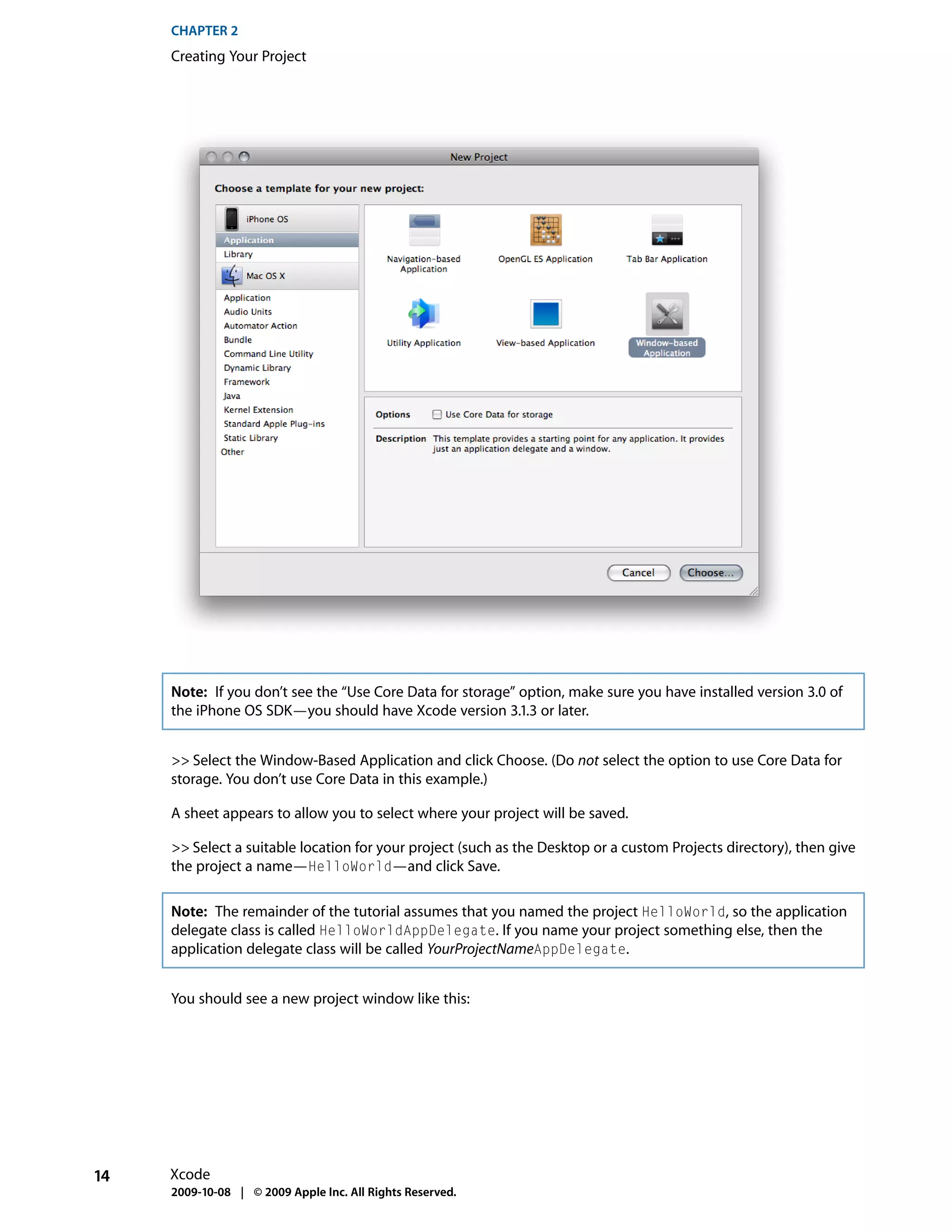CHAPTER 2
     Creating Your Project




     Note: If you don’t see the “Use Core Data for storage” option, make sure you have installed version 3.0 of
     the iPhone OS SDK—you should have Xcode version 3.1.3 or later.


     >> Select the Window-Based Application and click Choose. (Do not select the option to use Core Data for
     storage. You don’t use Core Data in this example.)

     A sheet appears to allow you to select where your project will be saved.

     >> Select a suitable location for your project (such as the Desktop or a custom Projects directory), then give
     the project a name—HelloWorld—and click Save.

     Note: The remainder of the tutorial assumes that you named the project HelloWorld, so the application
     delegate class is called HelloWorldAppDelegate. If you name your project something else, then the
     application delegate class will be called YourProjectNameAppDelegate.


     You should see a new project window like this:




14   Xcode
     2009-10-08 | © 2009 Apple Inc. All Rights Reserved.
 