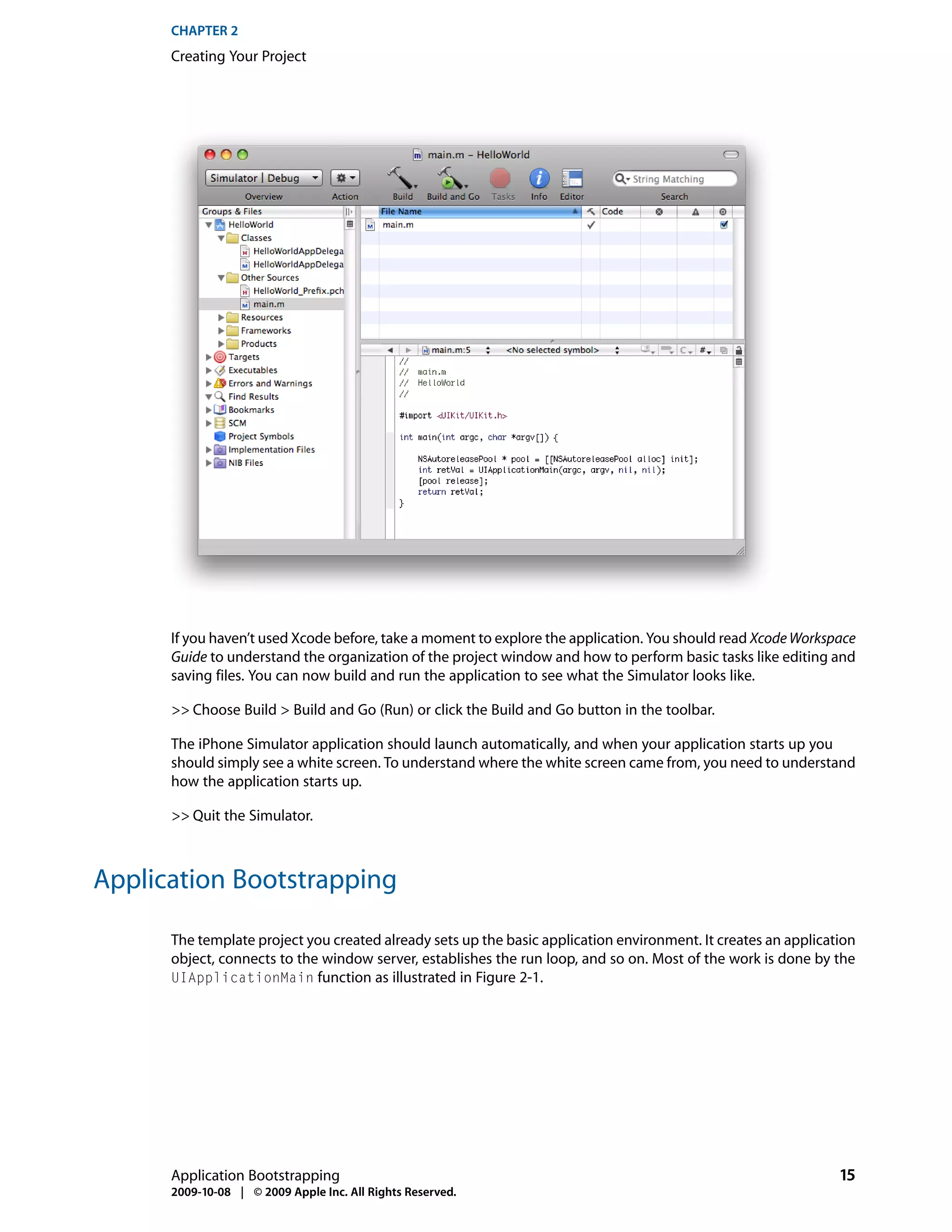 CHAPTER 2
      Creating Your Project




      If you haven’t used Xcode before, take a moment to explore the application. You should read Xcode Workspace
      Guide to understand the organization of the project window and how to perform basic tasks like editing and
      saving files. You can now build and run the application to see what the Simulator looks like.

      >> Choose Build > Build and Go (Run) or click the Build and Go button in the toolbar.

      The iPhone Simulator application should launch automatically, and when your application starts up you
      should simply see a white screen. To understand where the white screen came from, you need to understand
      how the application starts up.

      >> Quit the Simulator.



Application Bootstrapping

      The template project you created already sets up the basic application environment. It creates an application
      object, connects to the window server, establishes the run loop, and so on. Most of the work is done by the
      UIApplicationMain function as illustrated in Figure 2-1.




      Application Bootstrapping                                                                                 15
      2009-10-08 | © 2009 Apple Inc. All Rights Reserved.
 