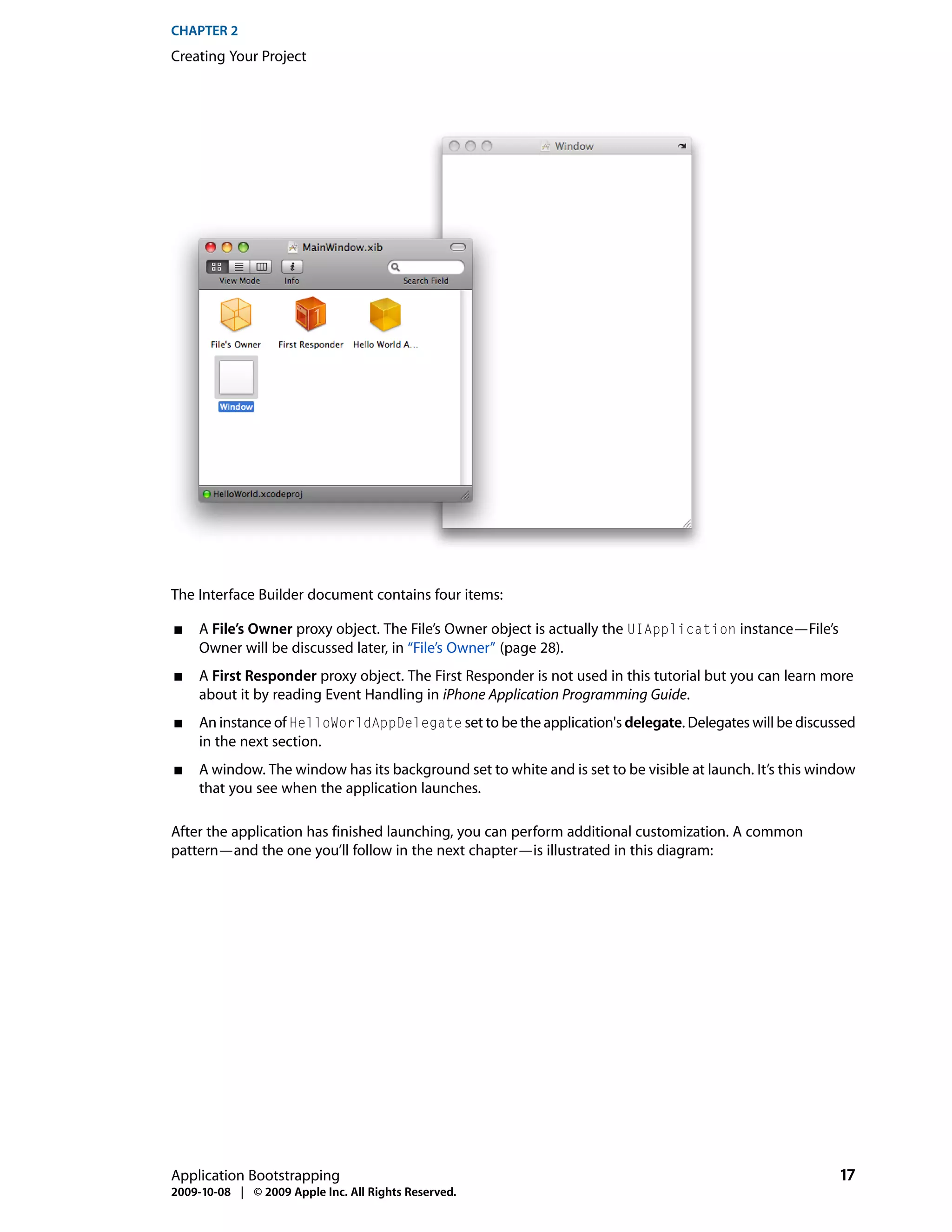 CHAPTER 2
Creating Your Project




The Interface Builder document contains four items:

■    A File’s Owner proxy object. The File’s Owner object is actually the UIApplication instance—File’s
     Owner will be discussed later, in “File’s Owner” (page 28).
■    A First Responder proxy object. The First Responder is not used in this tutorial but you can learn more
     about it by reading Event Handling in iPhone Application Programming Guide.
■    An instance of HelloWorldAppDelegate set to be the application's delegate. Delegates will be discussed
     in the next section.
■    A window. The window has its background set to white and is set to be visible at launch. It’s this window
     that you see when the application launches.

After the application has finished launching, you can perform additional customization. A common
pattern—and the one you’ll follow in the next chapter—is illustrated in this diagram:




Application Bootstrapping                                                                                  17
2009-10-08 | © 2009 Apple Inc. All Rights Reserved.
 