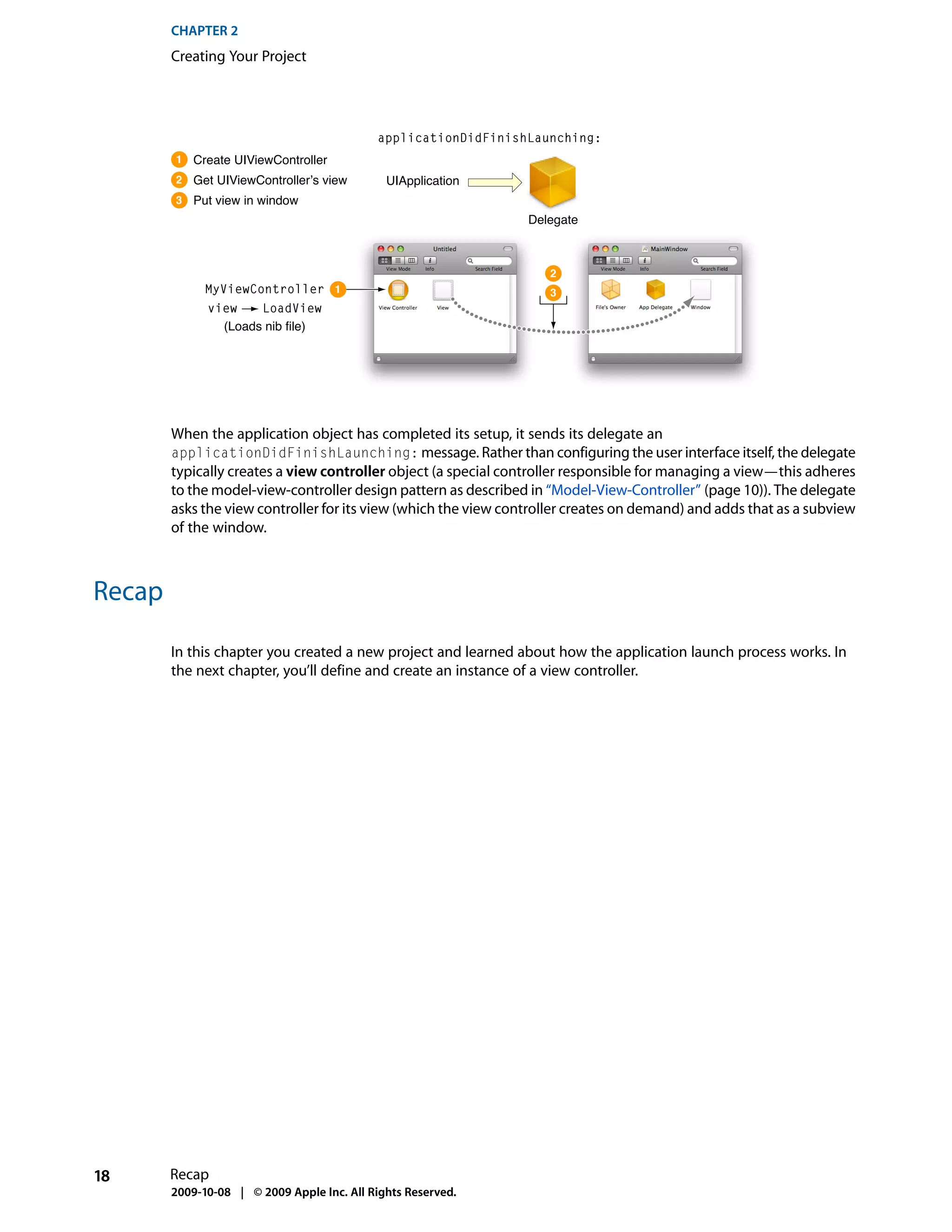 CHAPTER 2
        Creating Your Project




                                            applicationDidFinishLaunching:
        1   Create UIViewController
        2   Get UIViewController’s view       UIApplication
        3   Put view in window
                                                                 Delegate



                                                                    2
              MyViewController 1                                    3
              view    LoadView
                (Loads nib file)




        When the application object has completed its setup, it sends its delegate an
        applicationDidFinishLaunching: message. Rather than configuring the user interface itself, the delegate
        typically creates a view controller object (a special controller responsible for managing a view—this adheres
        to the model-view-controller design pattern as described in “Model-View-Controller” (page 10)). The delegate
        asks the view controller for its view (which the view controller creates on demand) and adds that as a subview
        of the window.



Recap

        In this chapter you created a new project and learned about how the application launch process works. In
        the next chapter, you’ll define and create an instance of a view controller.




18      Recap
        2009-10-08 | © 2009 Apple Inc. All Rights Reserved.
 
