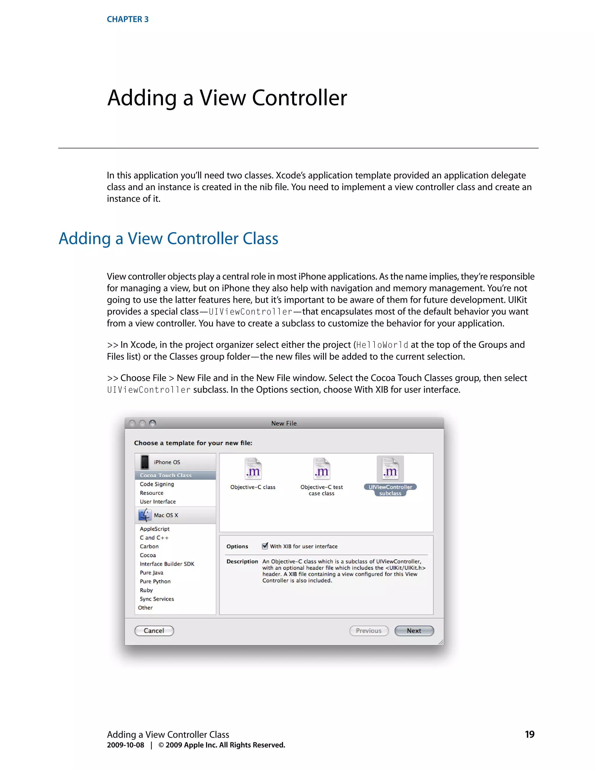 CHAPTER 3




      Adding a View Controller


      In this application you’ll need two classes. Xcode’s application template provided an application delegate
      class and an instance is created in the nib file. You need to implement a view controller class and create an
      instance of it.



Adding a View Controller Class

      View controller objects play a central role in most iPhone applications. As the name implies, they’re responsible
      for managing a view, but on iPhone they also help with navigation and memory management. You’re not
      going to use the latter features here, but it’s important to be aware of them for future development. UIKit
      provides a special class—UIViewController—that encapsulates most of the default behavior you want
      from a view controller. You have to create a subclass to customize the behavior for your application.

      >> In Xcode, in the project organizer select either the project (HelloWorld at the top of the Groups and
      Files list) or the Classes group folder—the new files will be added to the current selection.

      >> Choose File > New File and in the New File window. Select the Cocoa Touch Classes group, then select
      UIViewController subclass. In the Options section, choose With XIB for user interface.




      Adding a View Controller Class                                                                                19
      2009-10-08 | © 2009 Apple Inc. All Rights Reserved.
 
