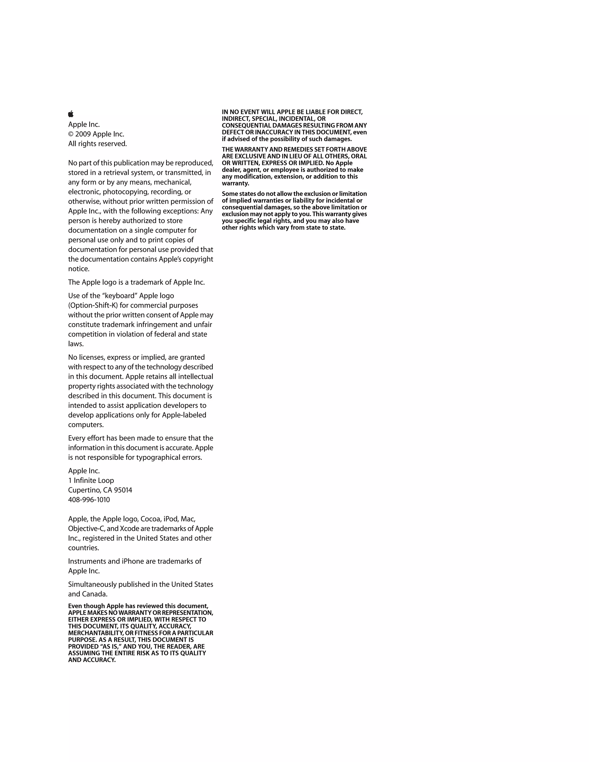 IN NO EVENT WILL APPLE BE LIABLE FOR DIRECT,
                                                   INDIRECT, SPECIAL, INCIDENTAL, OR
Apple Inc.                                         CONSEQUENTIAL DAMAGES RESULTING FROM ANY
© 2009 Apple Inc.                                  DEFECT OR INACCURACY IN THIS DOCUMENT, even
                                                   if advised of the possibility of such damages.
All rights reserved.
                                                   THE WARRANTY AND REMEDIES SET FORTH ABOVE
                                                   ARE EXCLUSIVE AND IN LIEU OF ALL OTHERS, ORAL
No part of this publication may be reproduced,     OR WRITTEN, EXPRESS OR IMPLIED. No Apple
stored in a retrieval system, or transmitted, in   dealer, agent, or employee is authorized to make
                                                   any modification, extension, or addition to this
any form or by any means, mechanical,              warranty.
electronic, photocopying, recording, or            Some states do not allow the exclusion or limitation
otherwise, without prior written permission of     of implied warranties or liability for incidental or
                                                   consequential damages, so the above limitation or
Apple Inc., with the following exceptions: Any     exclusion may not apply to you. This warranty gives
person is hereby authorized to store               you specific legal rights, and you may also have
documentation on a single computer for             other rights which vary from state to state.
personal use only and to print copies of
documentation for personal use provided that
the documentation contains Apple’s copyright
notice.
The Apple logo is a trademark of Apple Inc.
Use of the “keyboard” Apple logo
(Option-Shift-K) for commercial purposes
without the prior written consent of Apple may
constitute trademark infringement and unfair
competition in violation of federal and state
laws.
No licenses, express or implied, are granted
with respect to any of the technology described
in this document. Apple retains all intellectual
property rights associated with the technology
described in this document. This document is
intended to assist application developers to
develop applications only for Apple-labeled
computers.
Every effort has been made to ensure that the
information in this document is accurate. Apple
is not responsible for typographical errors.
Apple Inc.
1 Infinite Loop
Cupertino, CA 95014
408-996-1010

Apple, the Apple logo, Cocoa, iPod, Mac,
Objective-C, and Xcode are trademarks of Apple
Inc., registered in the United States and other
countries.
Instruments and iPhone are trademarks of
Apple Inc.
Simultaneously published in the United States
and Canada.
Even though Apple has reviewed this document,
APPLE MAKES NO WARRANTY OR REPRESENTATION,
EITHER EXPRESS OR IMPLIED, WITH RESPECT TO
THIS DOCUMENT, ITS QUALITY, ACCURACY,
MERCHANTABILITY, OR FITNESS FOR A PARTICULAR
PURPOSE. AS A RESULT, THIS DOCUMENT IS
PROVIDED “AS IS,” AND YOU, THE READER, ARE
ASSUMING THE ENTIRE RISK AS TO ITS QUALITY
AND ACCURACY.
 