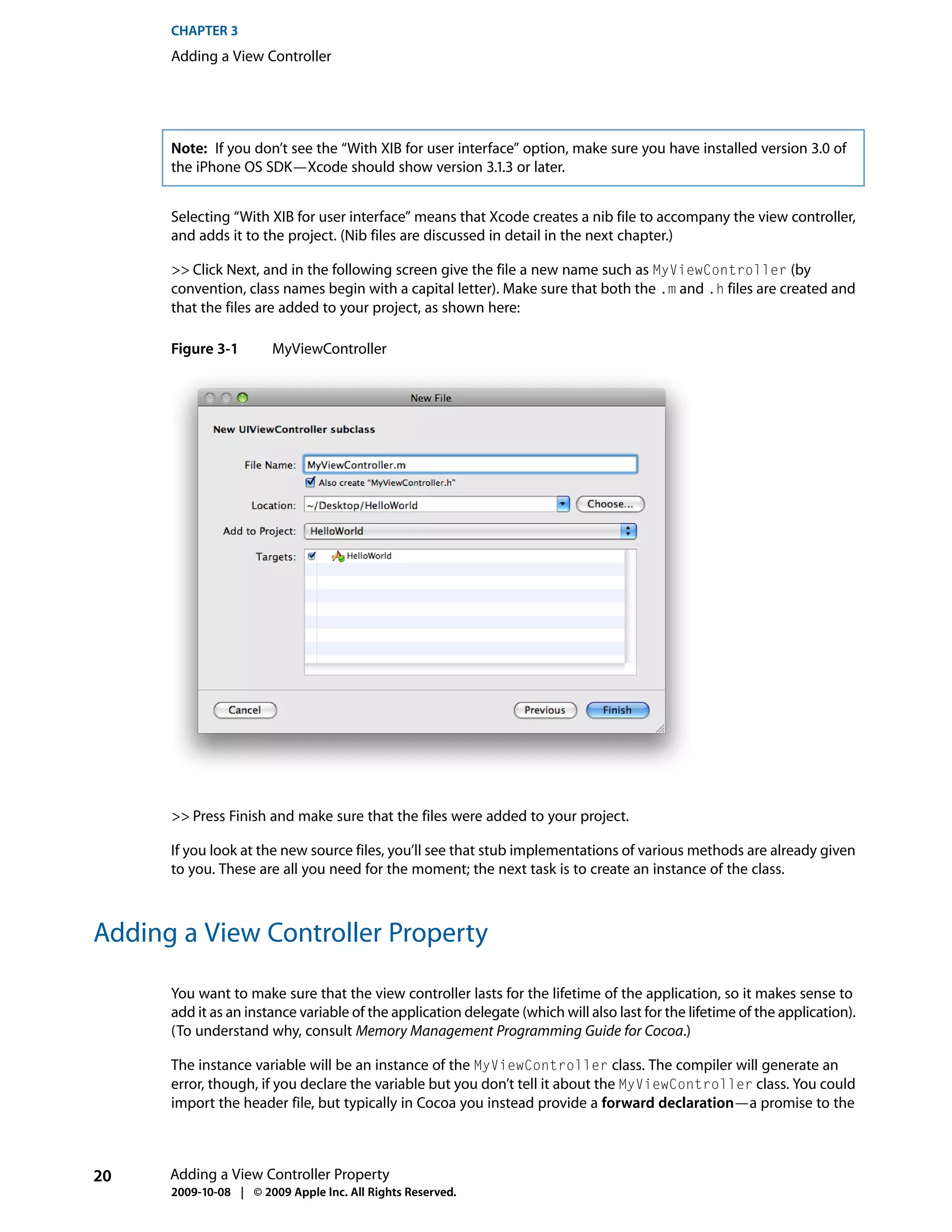 CHAPTER 3
      Adding a View Controller




      Note: If you don’t see the “With XIB for user interface” option, make sure you have installed version 3.0 of
      the iPhone OS SDK—Xcode should show version 3.1.3 or later.


      Selecting “With XIB for user interface” means that Xcode creates a nib file to accompany the view controller,
      and adds it to the project. (Nib files are discussed in detail in the next chapter.)

      >> Click Next, and in the following screen give the file a new name such as MyViewController (by
      convention, class names begin with a capital letter). Make sure that both the .m and .h files are created and
      that the files are added to your project, as shown here:

      Figure 3-1        MyViewController




      >> Press Finish and make sure that the files were added to your project.

      If you look at the new source files, you’ll see that stub implementations of various methods are already given
      to you. These are all you need for the moment; the next task is to create an instance of the class.



Adding a View Controller Property

      You want to make sure that the view controller lasts for the lifetime of the application, so it makes sense to
      add it as an instance variable of the application delegate (which will also last for the lifetime of the application).
      (To understand why, consult Memory Management Programming Guide for Cocoa.)

      The instance variable will be an instance of the MyViewController class. The compiler will generate an
      error, though, if you declare the variable but you don’t tell it about the MyViewController class. You could
      import the header file, but typically in Cocoa you instead provide a forward declaration—a promise to the



20    Adding a View Controller Property
      2009-10-08 | © 2009 Apple Inc. All Rights Reserved.
 