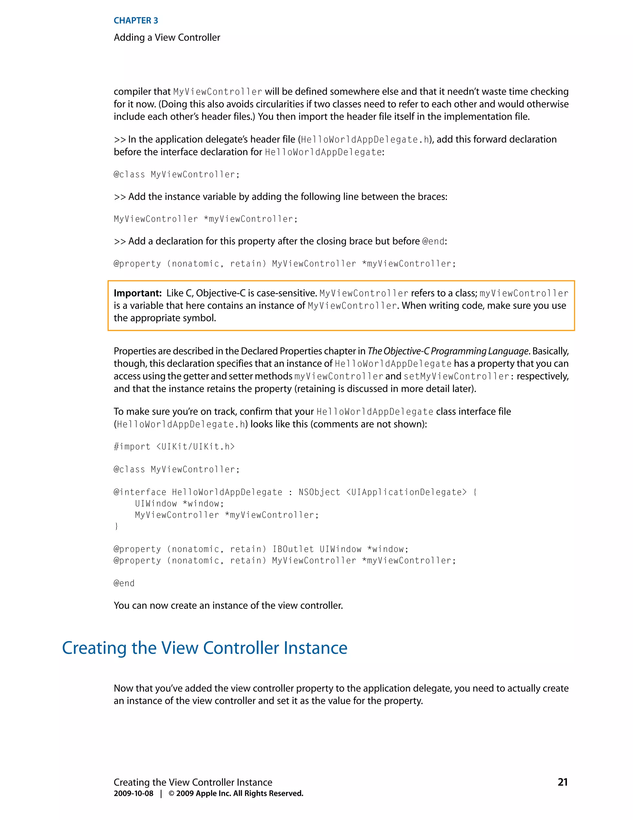 CHAPTER 3
      Adding a View Controller




      compiler that MyViewController will be defined somewhere else and that it needn’t waste time checking
      for it now. (Doing this also avoids circularities if two classes need to refer to each other and would otherwise
      include each other’s header files.) You then import the header file itself in the implementation file.

      >> In the application delegate’s header file (HelloWorldAppDelegate.h), add this forward declaration
      before the interface declaration for HelloWorldAppDelegate:

      @class MyViewController;

      >> Add the instance variable by adding the following line between the braces:

      MyViewController *myViewController;

      >> Add a declaration for this property after the closing brace but before @end:

      @property (nonatomic, retain) MyViewController *myViewController;


      Important: Like C, Objective-C is case-sensitive. MyViewController refers to a class; myViewController
      is a variable that here contains an instance of MyViewController. When writing code, make sure you use
      the appropriate symbol.


      Properties are described in the Declared Properties chapter in The Objective-C Programming Language. Basically,
      though, this declaration specifies that an instance of HelloWorldAppDelegate has a property that you can
      access using the getter and setter methods myViewController and setMyViewController: respectively,
      and that the instance retains the property (retaining is discussed in more detail later).

      To make sure you’re on track, confirm that your HelloWorldAppDelegate class interface file
      (HelloWorldAppDelegate.h) looks like this (comments are not shown):

      #import <UIKit/UIKit.h>

      @class MyViewController;

      @interface HelloWorldAppDelegate : NSObject <UIApplicationDelegate> {
          UIWindow *window;
          MyViewController *myViewController;
      }

      @property (nonatomic, retain) IBOutlet UIWindow *window;
      @property (nonatomic, retain) MyViewController *myViewController;

      @end

      You can now create an instance of the view controller.



Creating the View Controller Instance

      Now that you’ve added the view controller property to the application delegate, you need to actually create
      an instance of the view controller and set it as the value for the property.




      Creating the View Controller Instance                                                                        21
      2009-10-08 | © 2009 Apple Inc. All Rights Reserved.
 