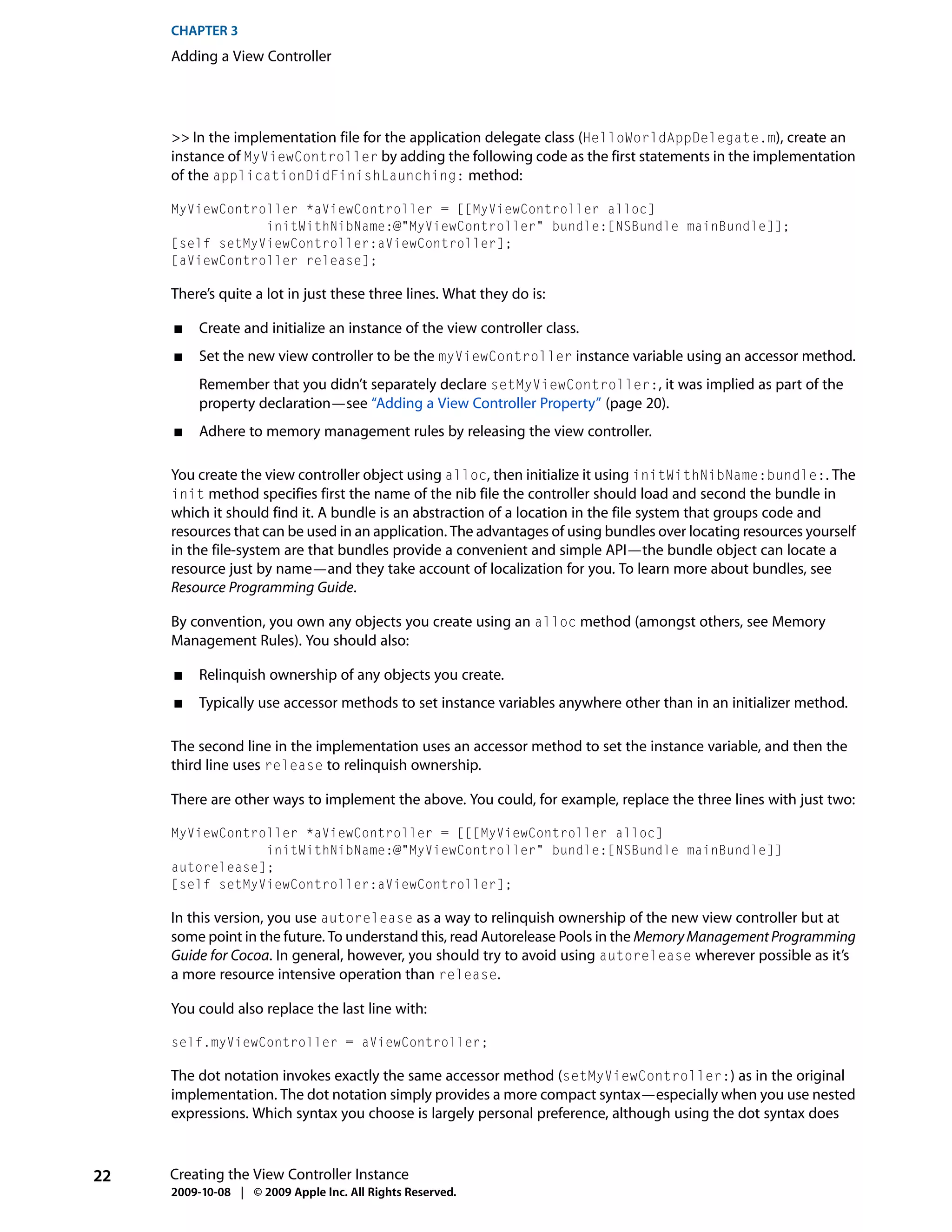 CHAPTER 3
     Adding a View Controller




     >> In the implementation file for the application delegate class (HelloWorldAppDelegate.m), create an
     instance of MyViewController by adding the following code as the first statements in the implementation
     of the applicationDidFinishLaunching: method:

     MyViewController *aViewController = [[MyViewController alloc]
                 initWithNibName:@"MyViewController" bundle:[NSBundle mainBundle]];
     [self setMyViewController:aViewController];
     [aViewController release];

     There’s quite a lot in just these three lines. What they do is:

     ■    Create and initialize an instance of the view controller class.
     ■    Set the new view controller to be the myViewController instance variable using an accessor method.
          Remember that you didn’t separately declare setMyViewController:, it was implied as part of the
          property declaration—see “Adding a View Controller Property” (page 20).
     ■    Adhere to memory management rules by releasing the view controller.

     You create the view controller object using alloc, then initialize it using initWithNibName:bundle:. The
     init method specifies first the name of the nib file the controller should load and second the bundle in
     which it should find it. A bundle is an abstraction of a location in the file system that groups code and
     resources that can be used in an application. The advantages of using bundles over locating resources yourself
     in the file-system are that bundles provide a convenient and simple API—the bundle object can locate a
     resource just by name—and they take account of localization for you. To learn more about bundles, see
     Resource Programming Guide.

     By convention, you own any objects you create using an alloc method (amongst others, see Memory
     Management Rules). You should also:

     ■    Relinquish ownership of any objects you create.
     ■    Typically use accessor methods to set instance variables anywhere other than in an initializer method.

     The second line in the implementation uses an accessor method to set the instance variable, and then the
     third line uses release to relinquish ownership.

     There are other ways to implement the above. You could, for example, replace the three lines with just two:

     MyViewController *aViewController = [[[MyViewController alloc]
                 initWithNibName:@"MyViewController" bundle:[NSBundle mainBundle]]
     autorelease];
     [self setMyViewController:aViewController];

     In this version, you use autorelease as a way to relinquish ownership of the new view controller but at
     some point in the future. To understand this, read Autorelease Pools in the Memory Management Programming
     Guide for Cocoa. In general, however, you should try to avoid using autorelease wherever possible as it’s
     a more resource intensive operation than release.

     You could also replace the last line with:

     self.myViewController = aViewController;

     The dot notation invokes exactly the same accessor method (setMyViewController:) as in the original
     implementation. The dot notation simply provides a more compact syntax—especially when you use nested
     expressions. Which syntax you choose is largely personal preference, although using the dot syntax does



22   Creating the View Controller Instance
     2009-10-08 | © 2009 Apple Inc. All Rights Reserved.
 