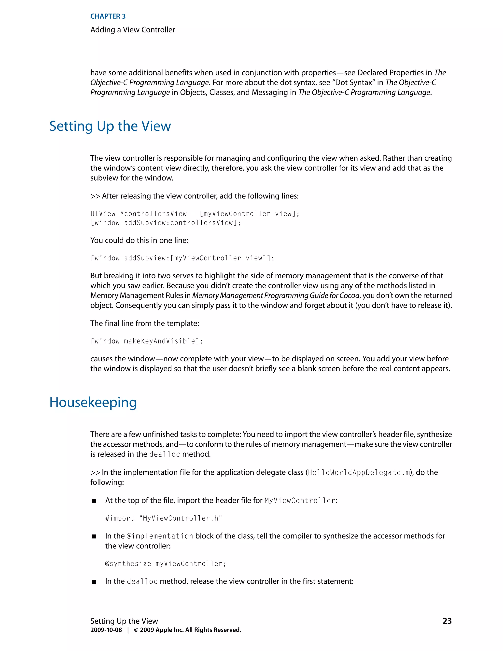 CHAPTER 3
      Adding a View Controller




      have some additional benefits when used in conjunction with properties—see Declared Properties in The
      Objective-C Programming Language. For more about the dot syntax, see “Dot Syntax” in The Objective-C
      Programming Language in Objects, Classes, and Messaging in The Objective-C Programming Language.



Setting Up the View

      The view controller is responsible for managing and configuring the view when asked. Rather than creating
      the window’s content view directly, therefore, you ask the view controller for its view and add that as the
      subview for the window.

      >> After releasing the view controller, add the following lines:

      UIView *controllersView = [myViewController view];
      [window addSubview:controllersView];

      You could do this in one line:

      [window addSubview:[myViewController view]];

      But breaking it into two serves to highlight the side of memory management that is the converse of that
      which you saw earlier. Because you didn’t create the controller view using any of the methods listed in
      Memory Management Rules in Memory Management Programming Guide for Cocoa, you don’t own the returned
      object. Consequently you can simply pass it to the window and forget about it (you don’t have to release it).

      The final line from the template:

      [window makeKeyAndVisible];

      causes the window—now complete with your view—to be displayed on screen. You add your view before
      the window is displayed so that the user doesn’t briefly see a blank screen before the real content appears.



Housekeeping

      There are a few unfinished tasks to complete: You need to import the view controller’s header file, synthesize
      the accessor methods, and—to conform to the rules of memory management—make sure the view controller
      is released in the dealloc method.

      >> In the implementation file for the application delegate class (HelloWorldAppDelegate.m), do the
      following:

      ■    At the top of the file, import the header file for MyViewController:

           #import "MyViewController.h"

      ■    In the @implementation block of the class, tell the compiler to synthesize the accessor methods for
           the view controller:

           @synthesize myViewController;

      ■    In the dealloc method, release the view controller in the first statement:



      Setting Up the View                                                                                        23
      2009-10-08 | © 2009 Apple Inc. All Rights Reserved.
 