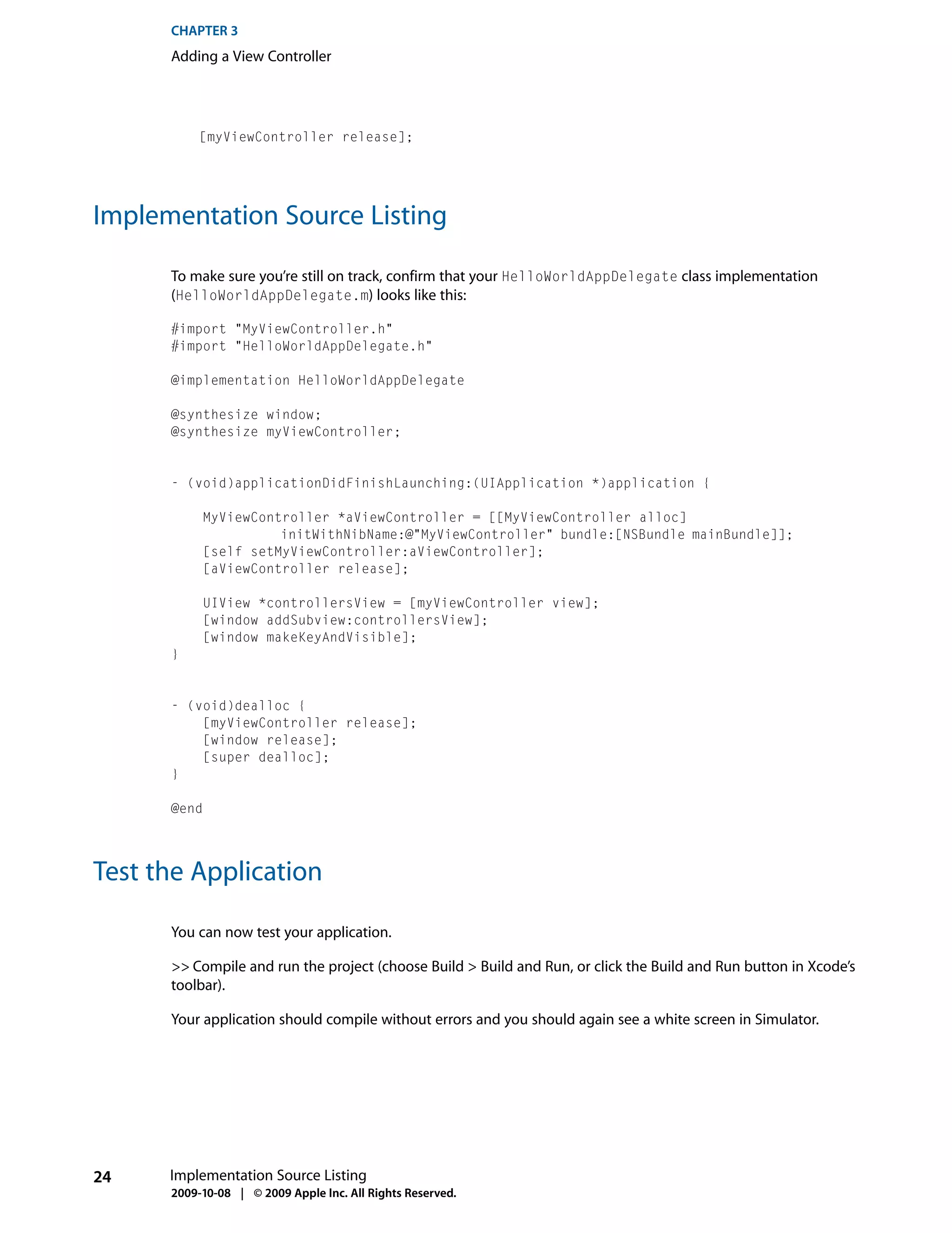 CHAPTER 3
      Adding a View Controller




           [myViewController release];




Implementation Source Listing

      To make sure you’re still on track, confirm that your HelloWorldAppDelegate class implementation
      (HelloWorldAppDelegate.m) looks like this:

      #import "MyViewController.h"
      #import "HelloWorldAppDelegate.h"

      @implementation HelloWorldAppDelegate

      @synthesize window;
      @synthesize myViewController;


      - (void)applicationDidFinishLaunching:(UIApplication *)application {

           MyViewController *aViewController = [[MyViewController alloc]
                     initWithNibName:@"MyViewController" bundle:[NSBundle mainBundle]];
           [self setMyViewController:aViewController];
           [aViewController release];

           UIView *controllersView = [myViewController view];
           [window addSubview:controllersView];
           [window makeKeyAndVisible];
      }


      - (void)dealloc {
          [myViewController release];
          [window release];
          [super dealloc];
      }

      @end




Test the Application

      You can now test your application.

      >> Compile and run the project (choose Build > Build and Run, or click the Build and Run button in Xcode’s
      toolbar).

      Your application should compile without errors and you should again see a white screen in Simulator.




24    Implementation Source Listing
      2009-10-08 | © 2009 Apple Inc. All Rights Reserved.
 