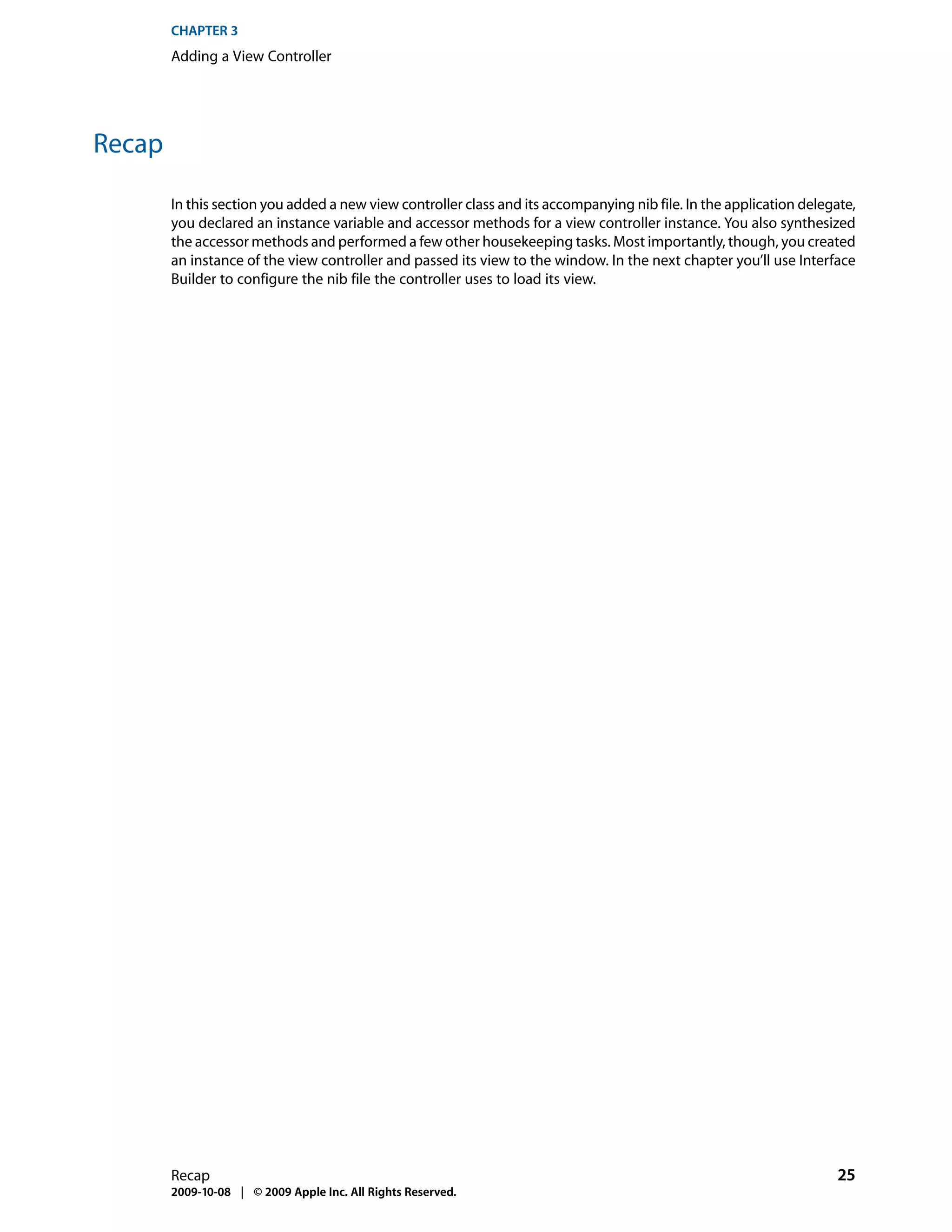 CHAPTER 3
        Adding a View Controller




Recap

        In this section you added a new view controller class and its accompanying nib file. In the application delegate,
        you declared an instance variable and accessor methods for a view controller instance. You also synthesized
        the accessor methods and performed a few other housekeeping tasks. Most importantly, though, you created
        an instance of the view controller and passed its view to the window. In the next chapter you’ll use Interface
        Builder to configure the nib file the controller uses to load its view.




        Recap                                                                                                         25
        2009-10-08 | © 2009 Apple Inc. All Rights Reserved.
 
