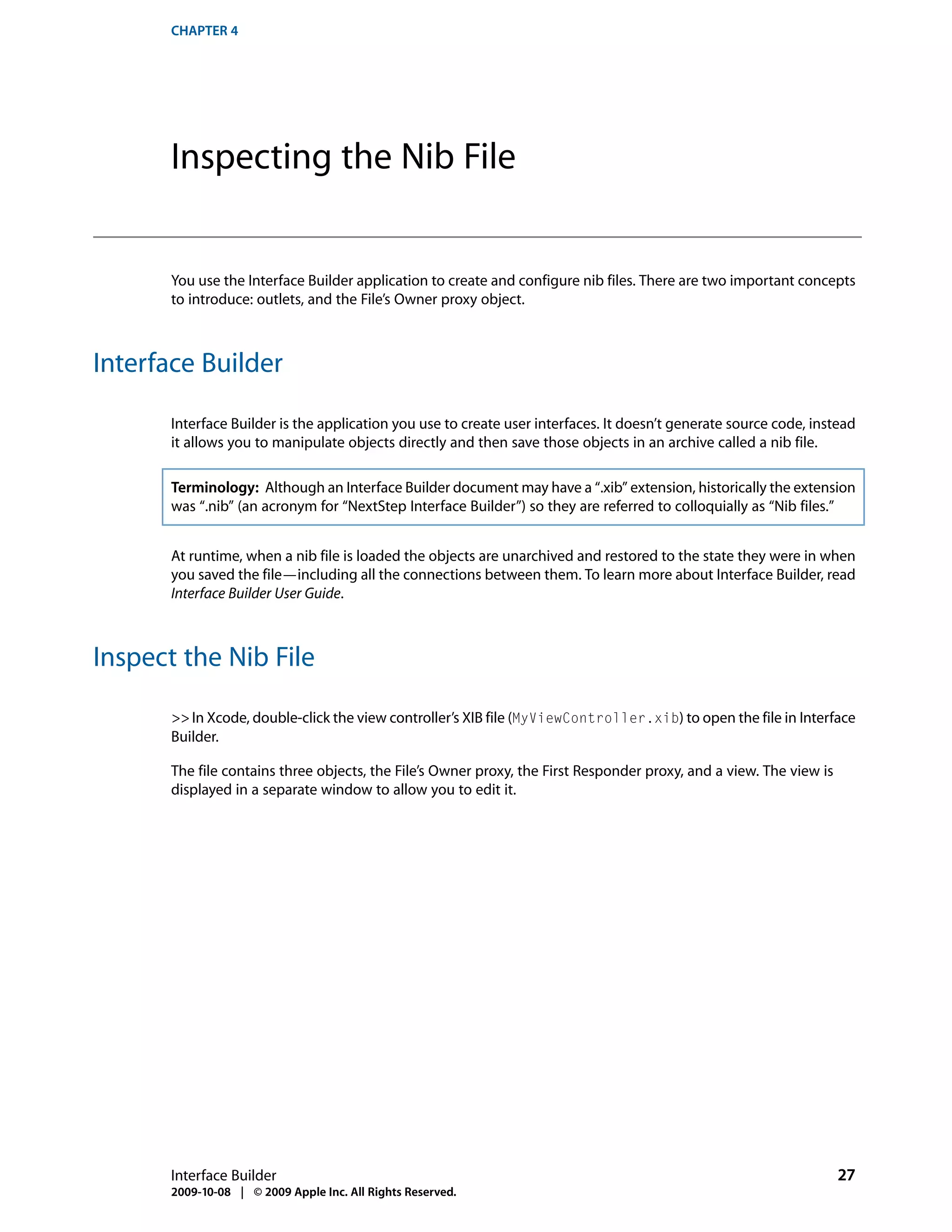CHAPTER 4




       Inspecting the Nib File


       You use the Interface Builder application to create and configure nib files. There are two important concepts
       to introduce: outlets, and the File’s Owner proxy object.



Interface Builder

       Interface Builder is the application you use to create user interfaces. It doesn’t generate source code, instead
       it allows you to manipulate objects directly and then save those objects in an archive called a nib file.

       Terminology: Although an Interface Builder document may have a “.xib” extension, historically the extension
       was “.nib” (an acronym for “NextStep Interface Builder”) so they are referred to colloquially as “Nib files.”


       At runtime, when a nib file is loaded the objects are unarchived and restored to the state they were in when
       you saved the file—including all the connections between them. To learn more about Interface Builder, read
       Interface Builder User Guide.



Inspect the Nib File

       >> In Xcode, double-click the view controller’s XIB file (MyViewController.xib) to open the file in Interface
       Builder.

       The file contains three objects, the File’s Owner proxy, the First Responder proxy, and a view. The view is
       displayed in a separate window to allow you to edit it.




       Interface Builder                                                                                             27
       2009-10-08 | © 2009 Apple Inc. All Rights Reserved.
 