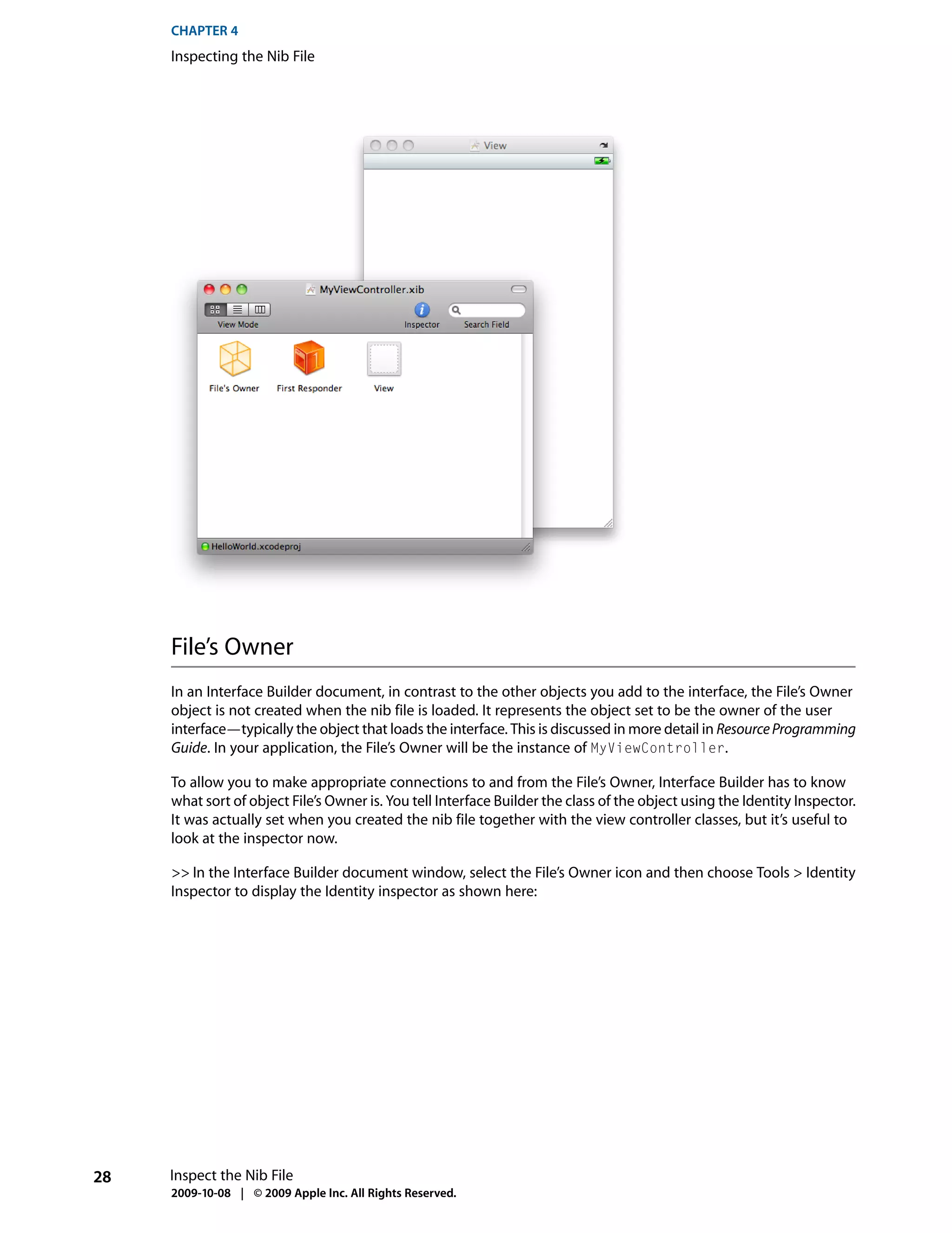 CHAPTER 4
     Inspecting the Nib File




     File’s Owner
     In an Interface Builder document, in contrast to the other objects you add to the interface, the File’s Owner
     object is not created when the nib file is loaded. It represents the object set to be the owner of the user
     interface—typically the object that loads the interface. This is discussed in more detail in Resource Programming
     Guide. In your application, the File’s Owner will be the instance of MyViewController.

     To allow you to make appropriate connections to and from the File’s Owner, Interface Builder has to know
     what sort of object File’s Owner is. You tell Interface Builder the class of the object using the Identity Inspector.
     It was actually set when you created the nib file together with the view controller classes, but it’s useful to
     look at the inspector now.

     >> In the Interface Builder document window, select the File’s Owner icon and then choose Tools > Identity
     Inspector to display the Identity inspector as shown here:




28   Inspect the Nib File
     2009-10-08 | © 2009 Apple Inc. All Rights Reserved.
 