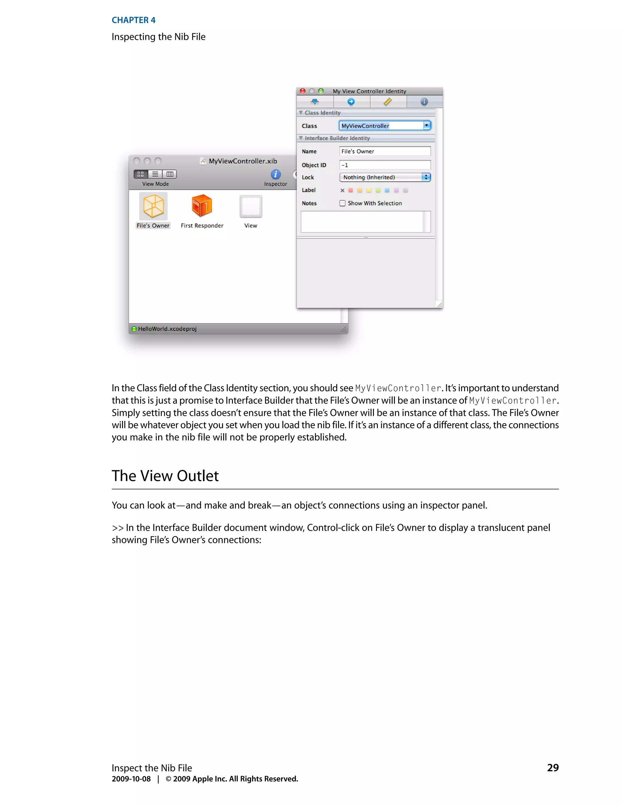 CHAPTER 4
Inspecting the Nib File




In the Class field of the Class Identity section, you should see MyViewController. It’s important to understand
that this is just a promise to Interface Builder that the File’s Owner will be an instance of MyViewController.
Simply setting the class doesn’t ensure that the File’s Owner will be an instance of that class. The File’s Owner
will be whatever object you set when you load the nib file. If it’s an instance of a different class, the connections
you make in the nib file will not be properly established.



The View Outlet
You can look at—and make and break—an object’s connections using an inspector panel.

>> In the Interface Builder document window, Control-click on File’s Owner to display a translucent panel
showing File’s Owner’s connections:




Inspect the Nib File                                                                                             29
2009-10-08 | © 2009 Apple Inc. All Rights Reserved.
 
