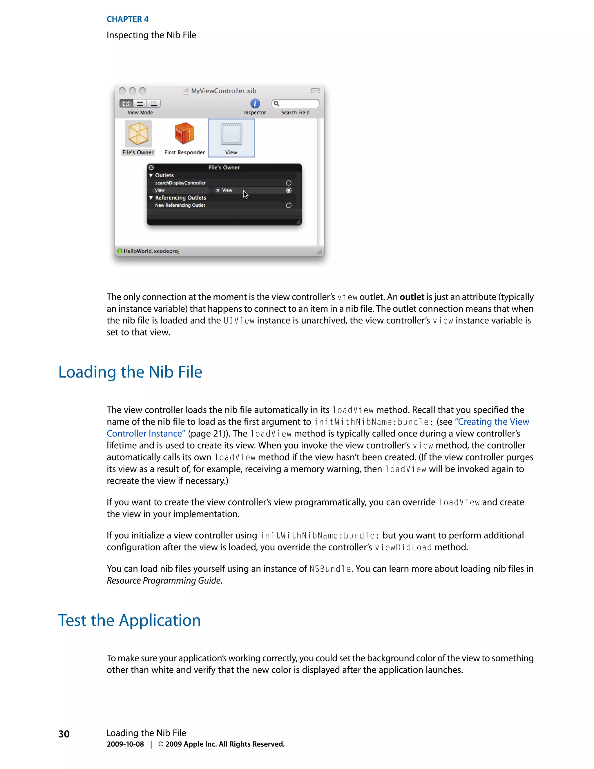 CHAPTER 4
      Inspecting the Nib File




      The only connection at the moment is the view controller’s view outlet. An outlet is just an attribute (typically
      an instance variable) that happens to connect to an item in a nib file. The outlet connection means that when
      the nib file is loaded and the UIView instance is unarchived, the view controller’s view instance variable is
      set to that view.



Loading the Nib File

      The view controller loads the nib file automatically in its loadView method. Recall that you specified the
      name of the nib file to load as the first argument to initWithNibName:bundle: (see “Creating the View
      Controller Instance” (page 21)). The loadView method is typically called once during a view controller’s
      lifetime and is used to create its view. When you invoke the view controller’s view method, the controller
      automatically calls its own loadView method if the view hasn’t been created. (If the view controller purges
      its view as a result of, for example, receiving a memory warning, then loadView will be invoked again to
      recreate the view if necessary.)

      If you want to create the view controller’s view programmatically, you can override loadView and create
      the view in your implementation.

      If you initialize a view controller using initWithNibName:bundle: but you want to perform additional
      configuration after the view is loaded, you override the controller’s viewDidLoad method.

      You can load nib files yourself using an instance of NSBundle. You can learn more about loading nib files in
      Resource Programming Guide.



Test the Application

      To make sure your application’s working correctly, you could set the background color of the view to something
      other than white and verify that the new color is displayed after the application launches.




30    Loading the Nib File
      2009-10-08 | © 2009 Apple Inc. All Rights Reserved.
 