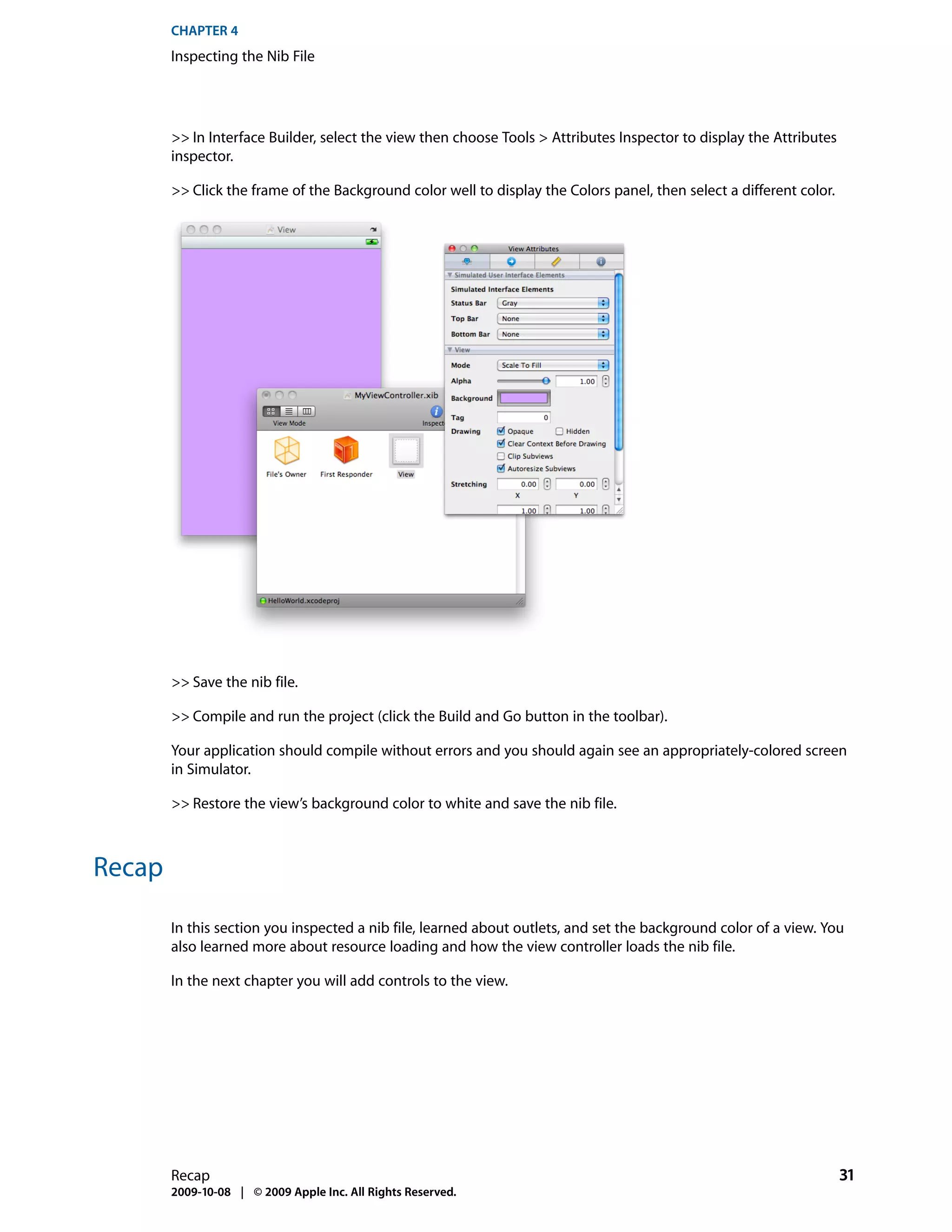 CHAPTER 4
        Inspecting the Nib File




        >> In Interface Builder, select the view then choose Tools > Attributes Inspector to display the Attributes
        inspector.

        >> Click the frame of the Background color well to display the Colors panel, then select a different color.




        >> Save the nib file.

        >> Compile and run the project (click the Build and Go button in the toolbar).

        Your application should compile without errors and you should again see an appropriately-colored screen
        in Simulator.

        >> Restore the view’s background color to white and save the nib file.



Recap

        In this section you inspected a nib file, learned about outlets, and set the background color of a view. You
        also learned more about resource loading and how the view controller loads the nib file.

        In the next chapter you will add controls to the view.




        Recap                                                                                                         31
        2009-10-08 | © 2009 Apple Inc. All Rights Reserved.
 