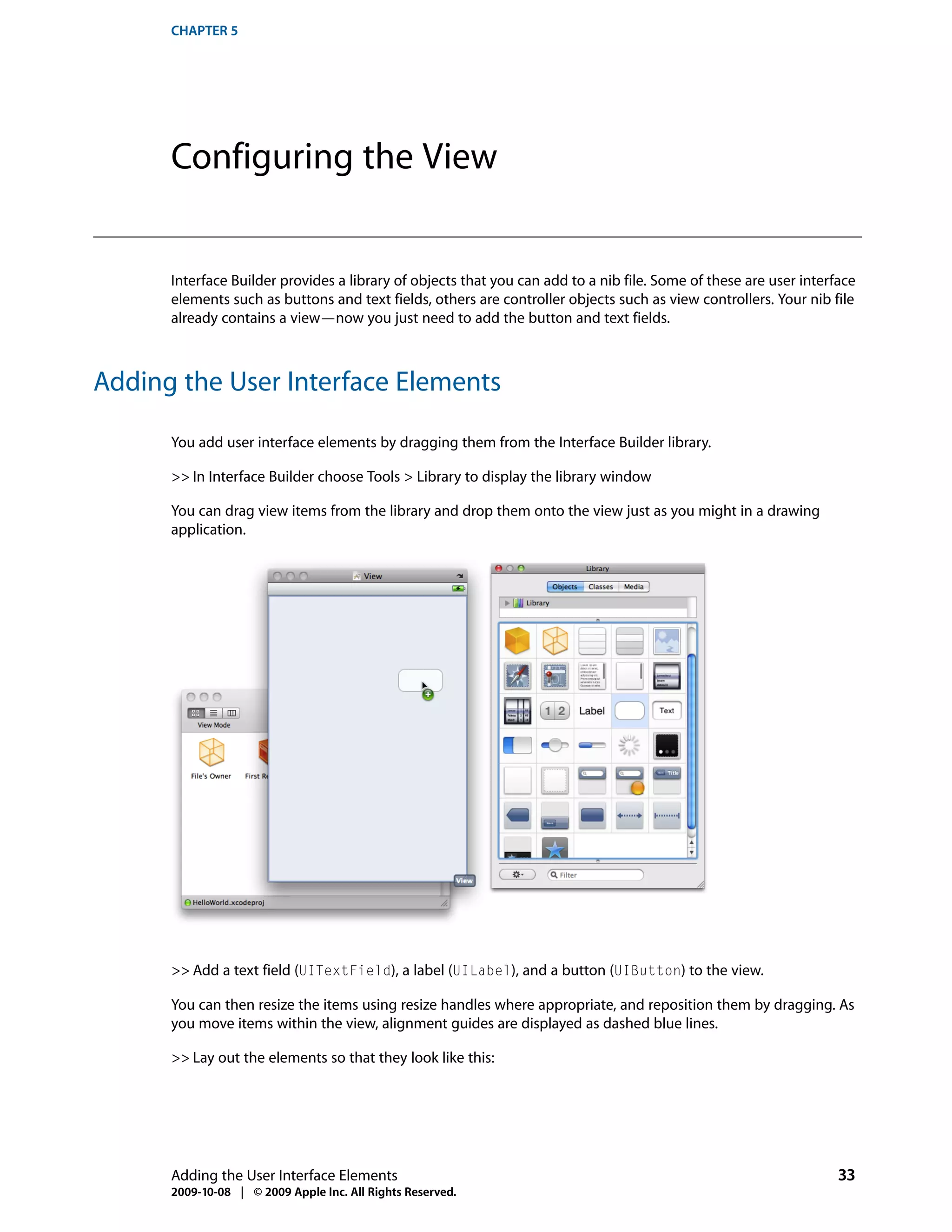 CHAPTER 5




      Configuring the View


      Interface Builder provides a library of objects that you can add to a nib file. Some of these are user interface
      elements such as buttons and text fields, others are controller objects such as view controllers. Your nib file
      already contains a view—now you just need to add the button and text fields.



Adding the User Interface Elements

      You add user interface elements by dragging them from the Interface Builder library.

      >> In Interface Builder choose Tools > Library to display the library window

      You can drag view items from the library and drop them onto the view just as you might in a drawing
      application.




      >> Add a text field (UITextField), a label (UILabel), and a button (UIButton) to the view.

      You can then resize the items using resize handles where appropriate, and reposition them by dragging. As
      you move items within the view, alignment guides are displayed as dashed blue lines.

      >> Lay out the elements so that they look like this:




      Adding the User Interface Elements                                                                           33
      2009-10-08 | © 2009 Apple Inc. All Rights Reserved.
 