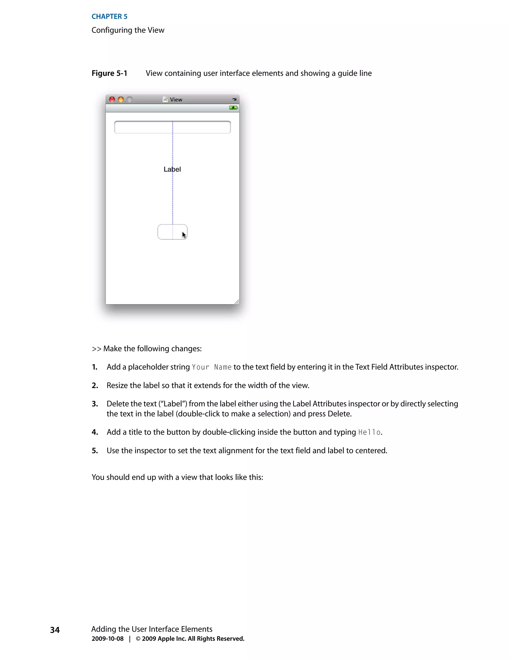 CHAPTER 5
     Configuring the View




     Figure 5-1        View containing user interface elements and showing a guide line




     >> Make the following changes:

     1.   Add a placeholder string Your Name to the text field by entering it in the Text Field Attributes inspector.

     2.   Resize the label so that it extends for the width of the view.

     3.   Delete the text (“Label”) from the label either using the Label Attributes inspector or by directly selecting
          the text in the label (double-click to make a selection) and press Delete.

     4.   Add a title to the button by double-clicking inside the button and typing Hello.

     5.   Use the inspector to set the text alignment for the text field and label to centered.


     You should end up with a view that looks like this:




34   Adding the User Interface Elements
     2009-10-08 | © 2009 Apple Inc. All Rights Reserved.
 