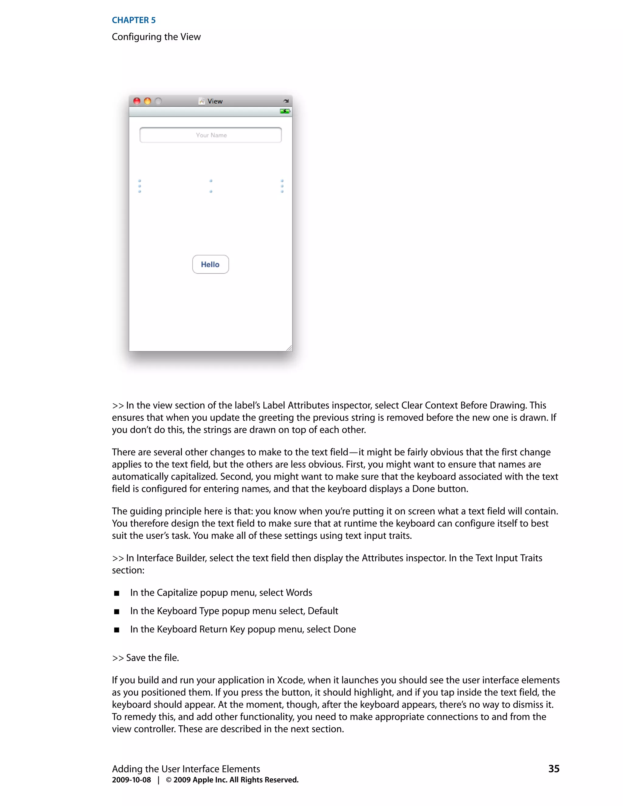 CHAPTER 5
Configuring the View




>> In the view section of the label’s Label Attributes inspector, select Clear Context Before Drawing. This
ensures that when you update the greeting the previous string is removed before the new one is drawn. If
you don’t do this, the strings are drawn on top of each other.

There are several other changes to make to the text field—it might be fairly obvious that the first change
applies to the text field, but the others are less obvious. First, you might want to ensure that names are
automatically capitalized. Second, you might want to make sure that the keyboard associated with the text
field is configured for entering names, and that the keyboard displays a Done button.

The guiding principle here is that: you know when you’re putting it on screen what a text field will contain.
You therefore design the text field to make sure that at runtime the keyboard can configure itself to best
suit the user’s task. You make all of these settings using text input traits.

>> In Interface Builder, select the text field then display the Attributes inspector. In the Text Input Traits
section:

■    In the Capitalize popup menu, select Words
■    In the Keyboard Type popup menu select, Default
■    In the Keyboard Return Key popup menu, select Done

>> Save the file.

If you build and run your application in Xcode, when it launches you should see the user interface elements
as you positioned them. If you press the button, it should highlight, and if you tap inside the text field, the
keyboard should appear. At the moment, though, after the keyboard appears, there’s no way to dismiss it.
To remedy this, and add other functionality, you need to make appropriate connections to and from the
view controller. These are described in the next section.


Adding the User Interface Elements                                                                               35
2009-10-08 | © 2009 Apple Inc. All Rights Reserved.
 