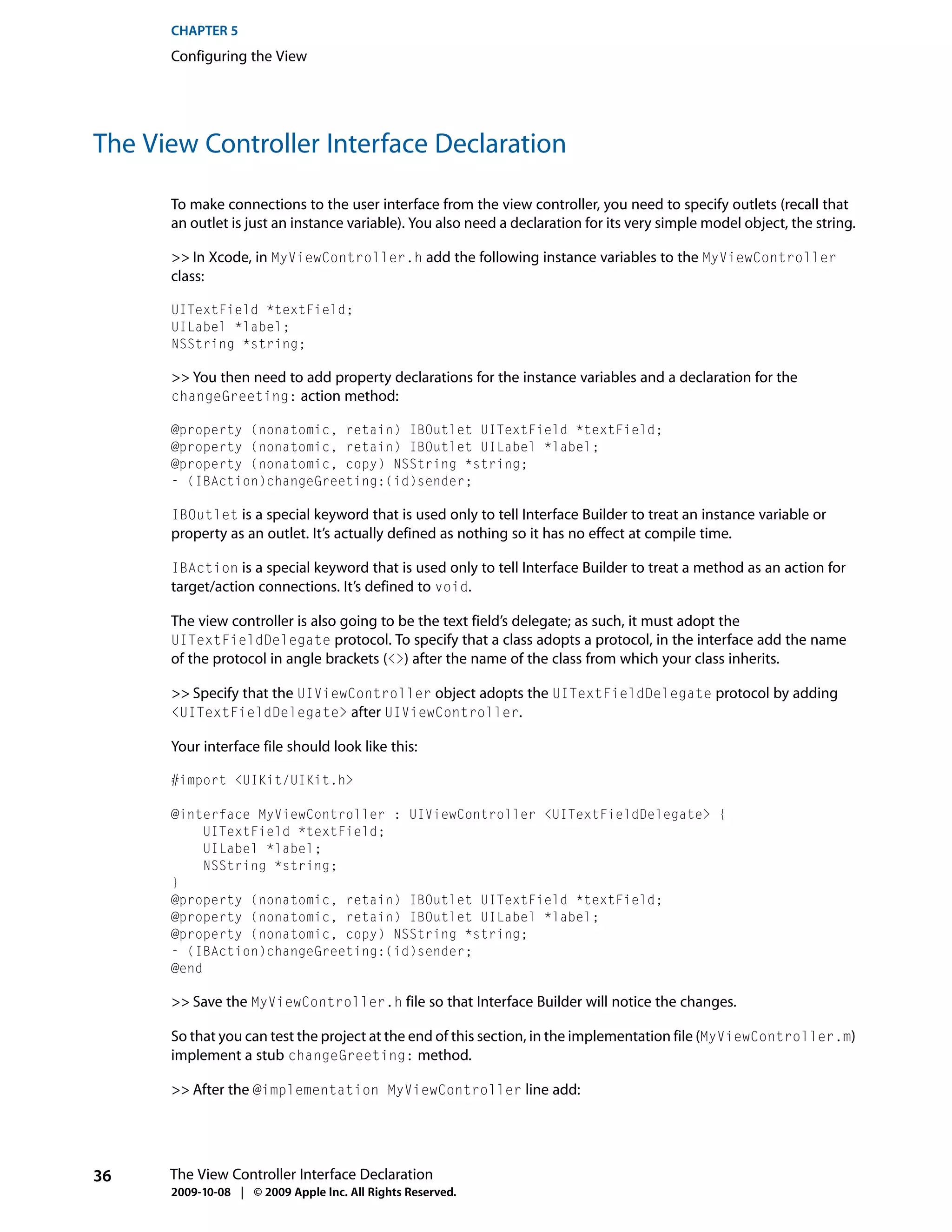 CHAPTER 5
      Configuring the View




The View Controller Interface Declaration

      To make connections to the user interface from the view controller, you need to specify outlets (recall that
      an outlet is just an instance variable). You also need a declaration for its very simple model object, the string.

      >> In Xcode, in MyViewController.h add the following instance variables to the MyViewController
      class:

      UITextField *textField;
      UILabel *label;
      NSString *string;

      >> You then need to add property declarations for the instance variables and a declaration for the
      changeGreeting: action method:

      @property (nonatomic, retain) IBOutlet UITextField *textField;
      @property (nonatomic, retain) IBOutlet UILabel *label;
      @property (nonatomic, copy) NSString *string;
      - (IBAction)changeGreeting:(id)sender;

      IBOutlet is a special keyword that is used only to tell Interface Builder to treat an instance variable or
      property as an outlet. It’s actually defined as nothing so it has no effect at compile time.

      IBAction is a special keyword that is used only to tell Interface Builder to treat a method as an action for
      target/action connections. It’s defined to void.

      The view controller is also going to be the text field’s delegate; as such, it must adopt the
      UITextFieldDelegate protocol. To specify that a class adopts a protocol, in the interface add the name
      of the protocol in angle brackets (<>) after the name of the class from which your class inherits.

      >> Specify that the UIViewController object adopts the UITextFieldDelegate protocol by adding
      <UITextFieldDelegate> after UIViewController.

      Your interface file should look like this:

      #import <UIKit/UIKit.h>

      @interface MyViewController : UIViewController <UITextFieldDelegate> {
           UITextField *textField;
           UILabel *label;
           NSString *string;
      }
      @property (nonatomic, retain) IBOutlet UITextField *textField;
      @property (nonatomic, retain) IBOutlet UILabel *label;
      @property (nonatomic, copy) NSString *string;
      - (IBAction)changeGreeting:(id)sender;
      @end

      >> Save the MyViewController.h file so that Interface Builder will notice the changes.

      So that you can test the project at the end of this section, in the implementation file (MyViewController.m)
      implement a stub changeGreeting: method.

      >> After the @implementation MyViewController line add:




36    The View Controller Interface Declaration
      2009-10-08 | © 2009 Apple Inc. All Rights Reserved.
 