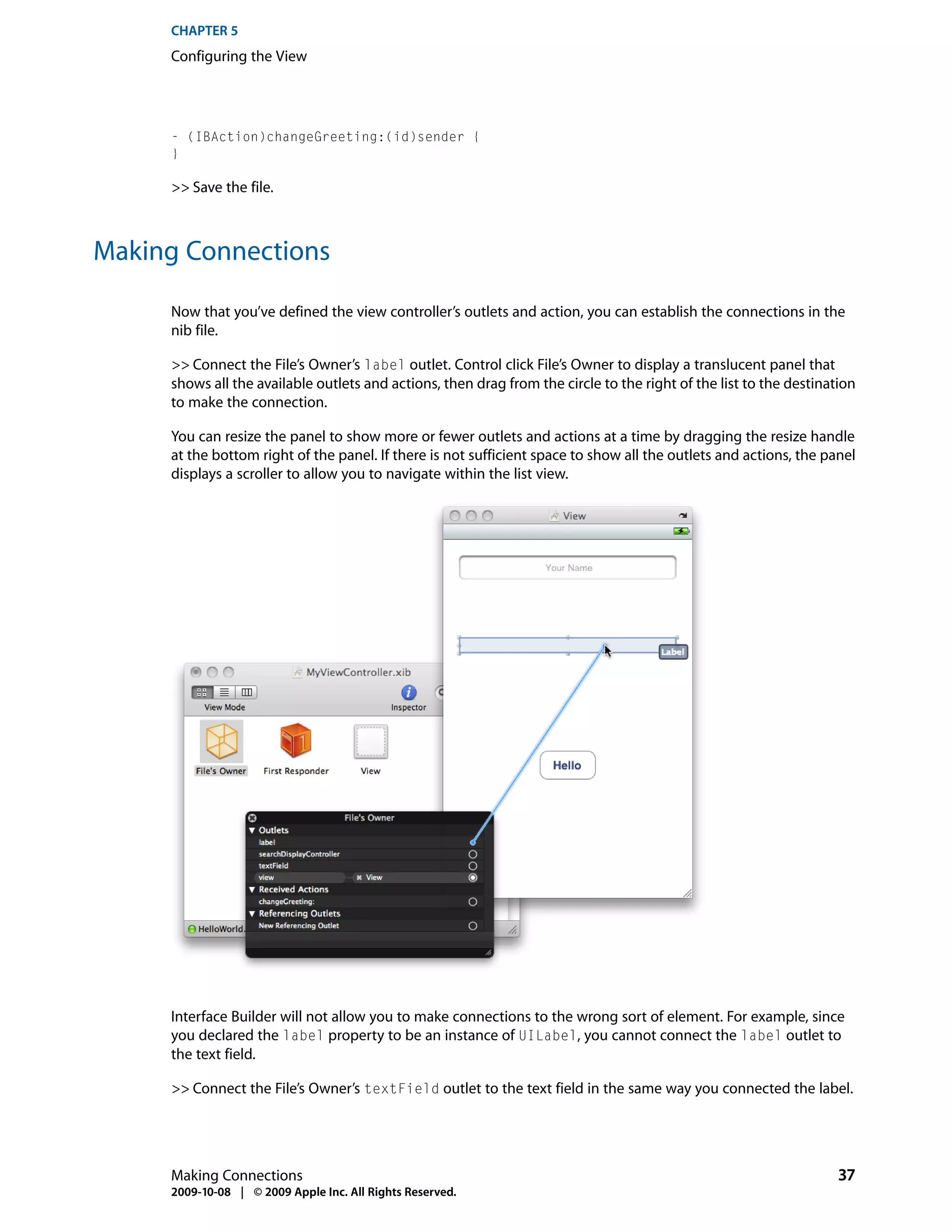 CHAPTER 5
     Configuring the View




     - (IBAction)changeGreeting:(id)sender {
     }

     >> Save the file.



Making Connections

     Now that you’ve defined the view controller’s outlets and action, you can establish the connections in the
     nib file.

     >> Connect the File’s Owner’s label outlet. Control click File’s Owner to display a translucent panel that
     shows all the available outlets and actions, then drag from the circle to the right of the list to the destination
     to make the connection.

     You can resize the panel to show more or fewer outlets and actions at a time by dragging the resize handle
     at the bottom right of the panel. If there is not sufficient space to show all the outlets and actions, the panel
     displays a scroller to allow you to navigate within the list view.




     Interface Builder will not allow you to make connections to the wrong sort of element. For example, since
     you declared the label property to be an instance of UILabel, you cannot connect the label outlet to
     the text field.

     >> Connect the File’s Owner’s textField outlet to the text field in the same way you connected the label.




     Making Connections                                                                                             37
     2009-10-08 | © 2009 Apple Inc. All Rights Reserved.
 