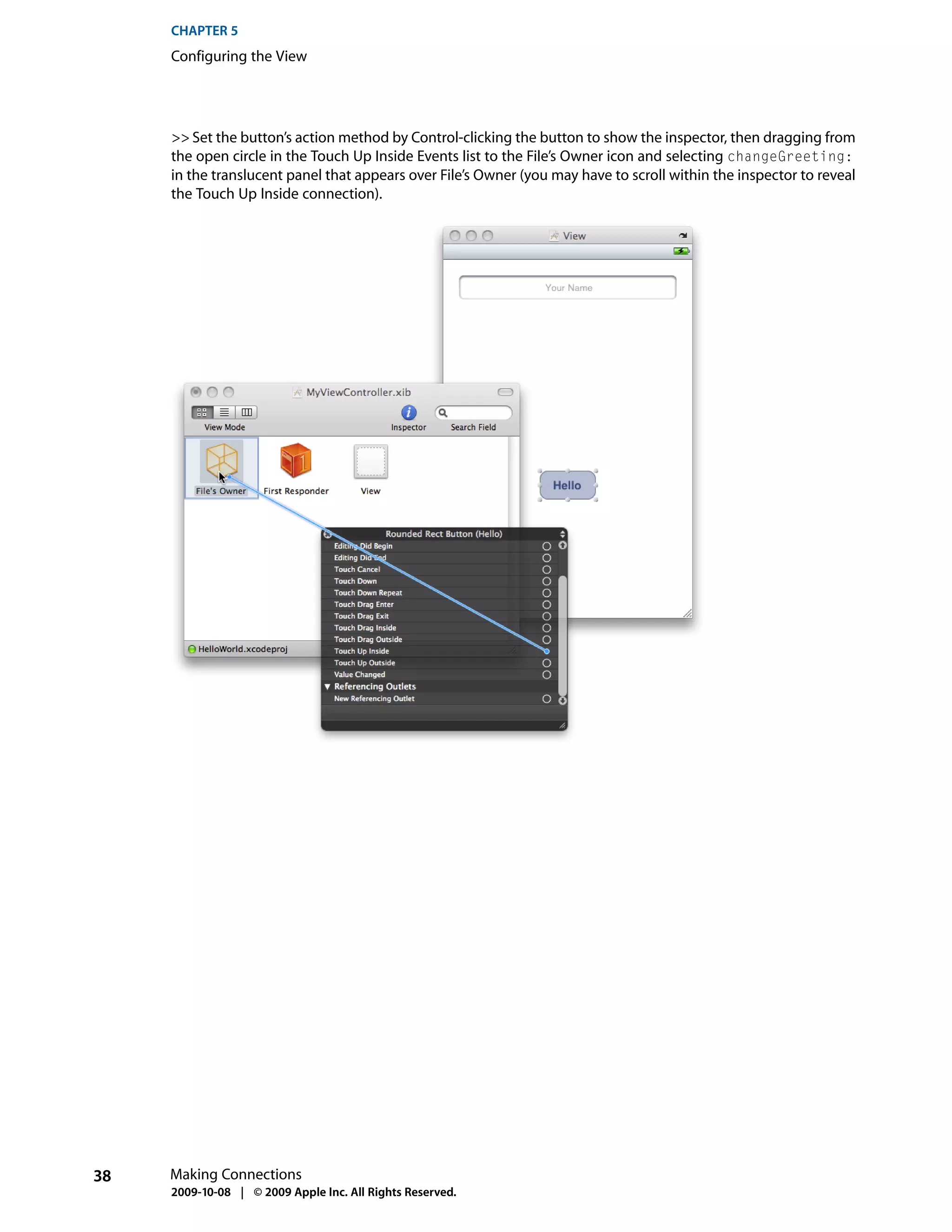 CHAPTER 5
     Configuring the View




     >> Set the button’s action method by Control-clicking the button to show the inspector, then dragging from
     the open circle in the Touch Up Inside Events list to the File’s Owner icon and selecting changeGreeting:
     in the translucent panel that appears over File’s Owner (you may have to scroll within the inspector to reveal
     the Touch Up Inside connection).




38   Making Connections
     2009-10-08 | © 2009 Apple Inc. All Rights Reserved.
 