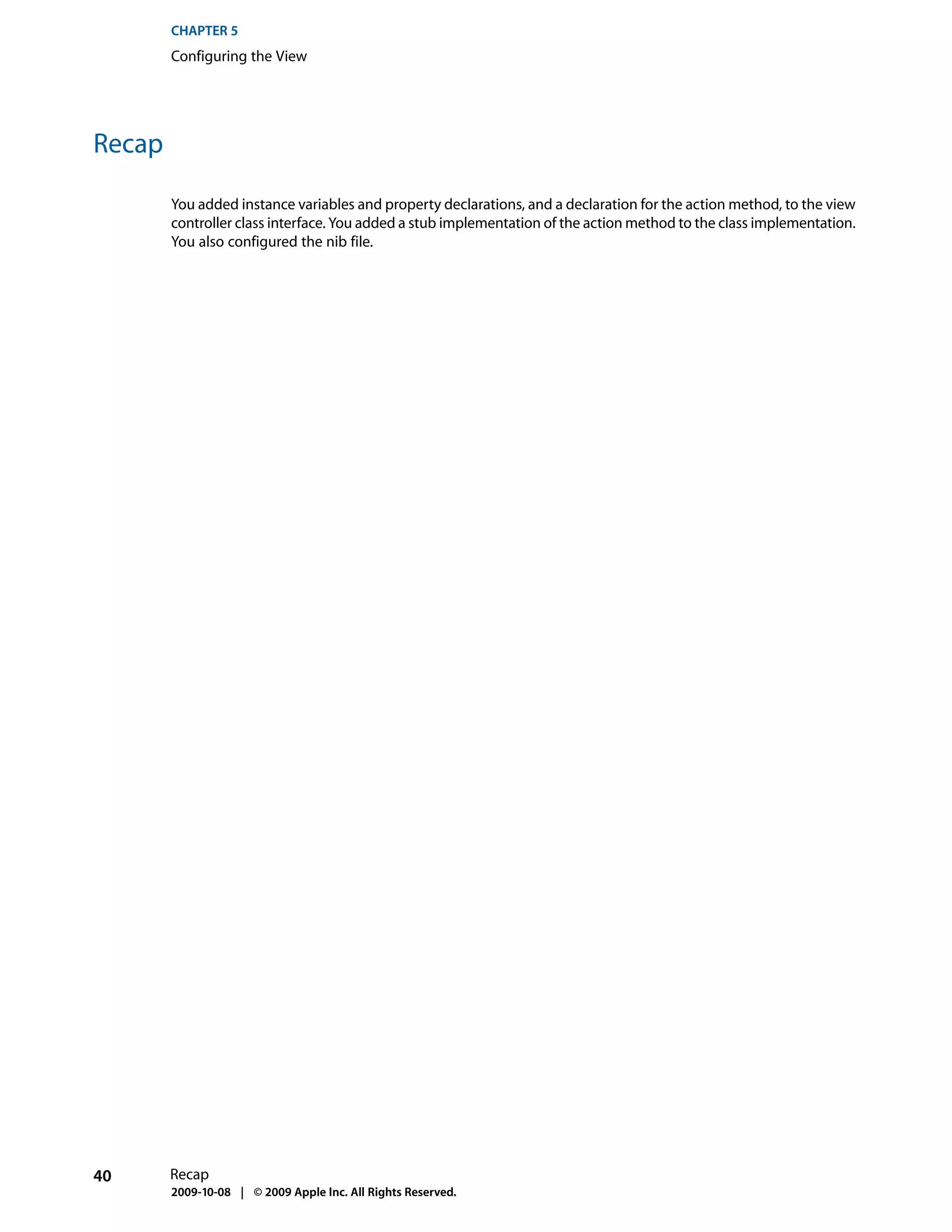 CHAPTER 5
        Configuring the View




Recap

        You added instance variables and property declarations, and a declaration for the action method, to the view
        controller class interface. You added a stub implementation of the action method to the class implementation.
        You also configured the nib file.




40      Recap
        2009-10-08 | © 2009 Apple Inc. All Rights Reserved.
 