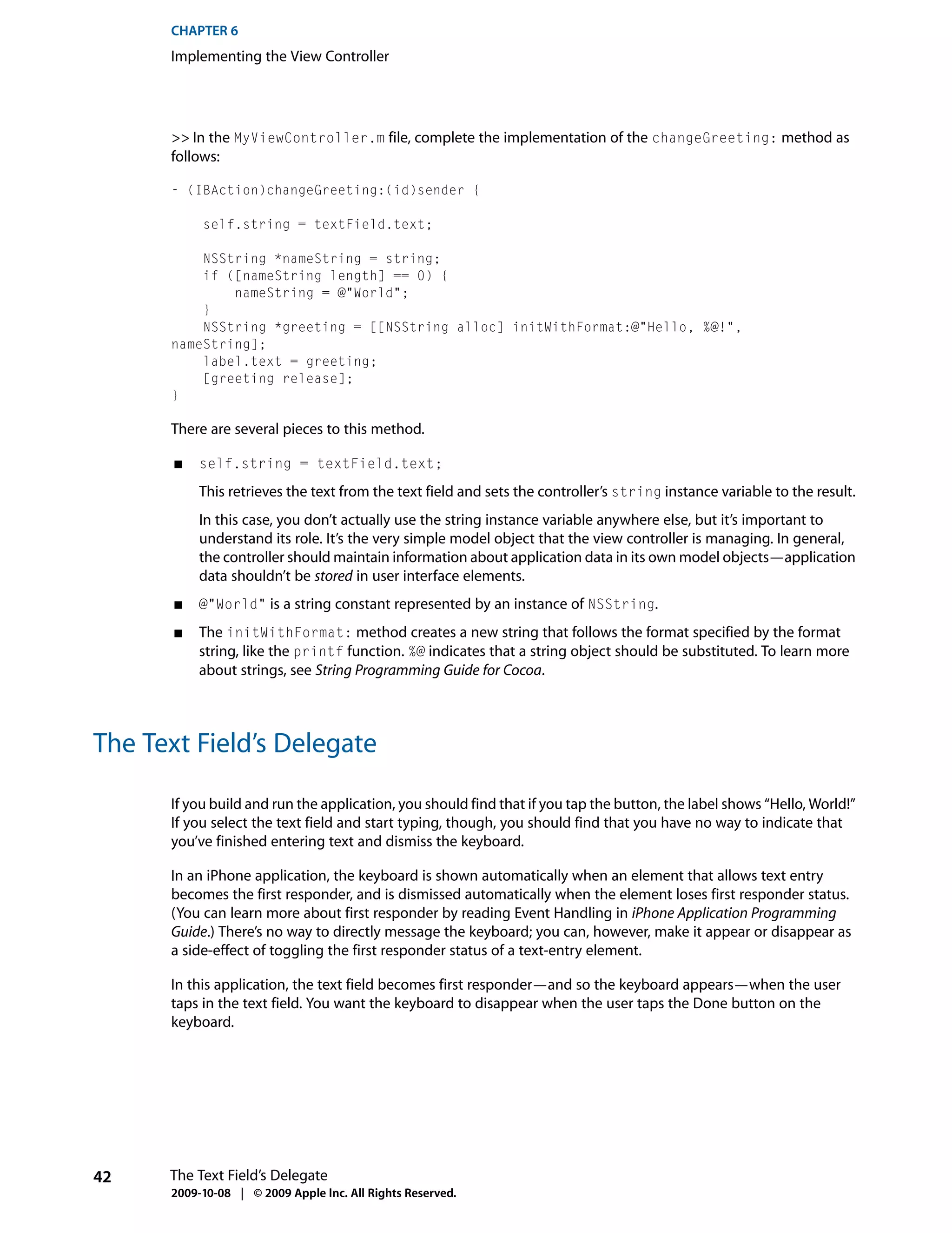 CHAPTER 6
      Implementing the View Controller




      >> In the MyViewController.m file, complete the implementation of the changeGreeting: method as
      follows:

      - (IBAction)changeGreeting:(id)sender {

           self.string = textField.text;

          NSString *nameString = string;
          if ([nameString length] == 0) {
              nameString = @"World";
          }
          NSString *greeting = [[NSString alloc] initWithFormat:@"Hello, %@!",
      nameString];
          label.text = greeting;
          [greeting release];
      }

      There are several pieces to this method.

       ■   self.string = textField.text;

           This retrieves the text from the text field and sets the controller’s string instance variable to the result.
           In this case, you don’t actually use the string instance variable anywhere else, but it’s important to
           understand its role. It’s the very simple model object that the view controller is managing. In general,
           the controller should maintain information about application data in its own model objects—application
           data shouldn’t be stored in user interface elements.
       ■   @"World" is a string constant represented by an instance of NSString.

       ■   The initWithFormat: method creates a new string that follows the format specified by the format
           string, like the printf function. %@ indicates that a string object should be substituted. To learn more
           about strings, see String Programming Guide for Cocoa.



The Text Field’s Delegate

      If you build and run the application, you should find that if you tap the button, the label shows “Hello, World!”
      If you select the text field and start typing, though, you should find that you have no way to indicate that
      you’ve finished entering text and dismiss the keyboard.

      In an iPhone application, the keyboard is shown automatically when an element that allows text entry
      becomes the first responder, and is dismissed automatically when the element loses first responder status.
      (You can learn more about first responder by reading Event Handling in iPhone Application Programming
      Guide.) There’s no way to directly message the keyboard; you can, however, make it appear or disappear as
      a side-effect of toggling the first responder status of a text-entry element.

      In this application, the text field becomes first responder—and so the keyboard appears—when the user
      taps in the text field. You want the keyboard to disappear when the user taps the Done button on the
      keyboard.




42    The Text Field’s Delegate
      2009-10-08 | © 2009 Apple Inc. All Rights Reserved.
 