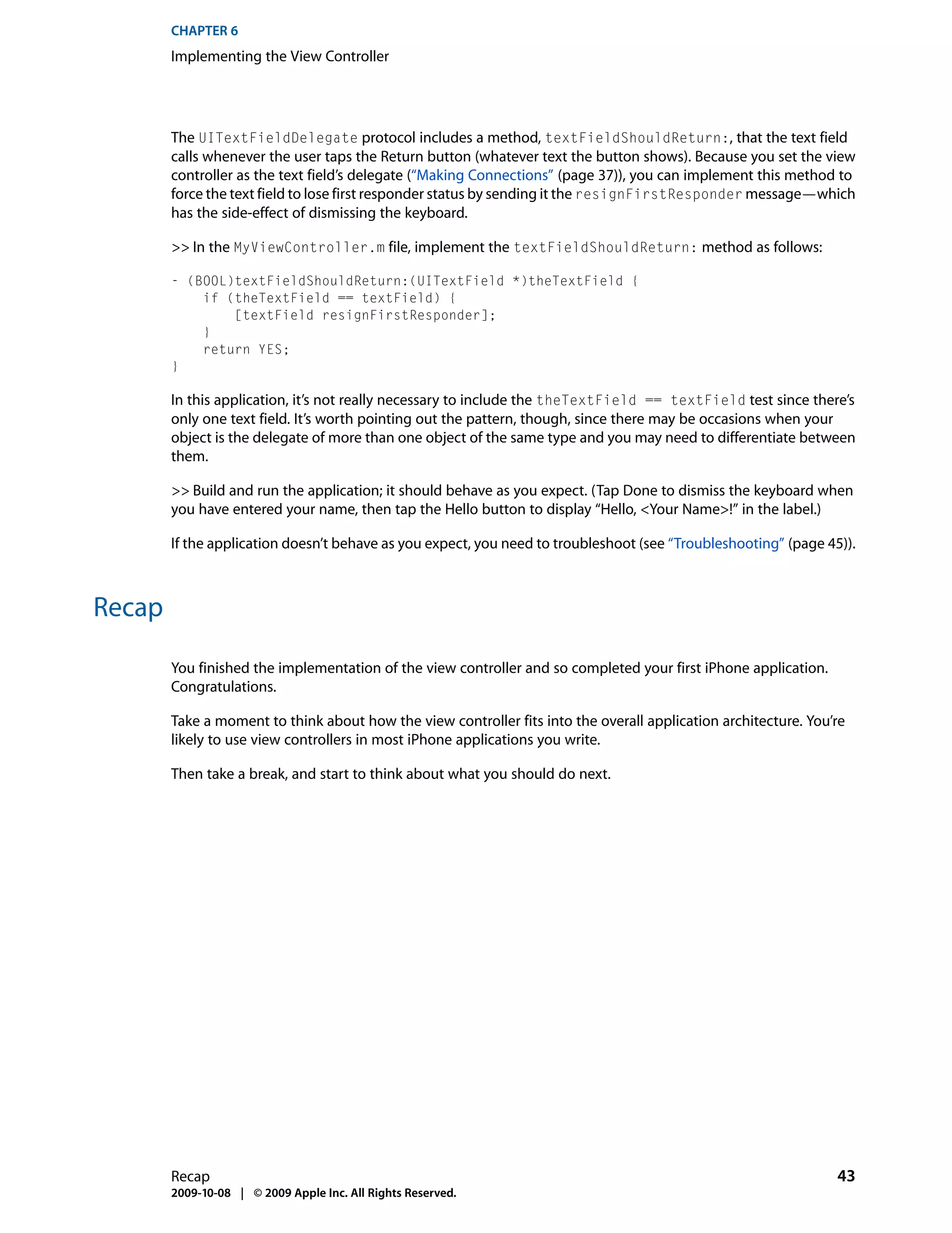 CHAPTER 6
        Implementing the View Controller




        The UITextFieldDelegate protocol includes a method, textFieldShouldReturn:, that the text field
        calls whenever the user taps the Return button (whatever text the button shows). Because you set the view
        controller as the text field’s delegate (“Making Connections” (page 37)), you can implement this method to
        force the text field to lose first responder status by sending it the resignFirstResponder message—which
        has the side-effect of dismissing the keyboard.

        >> In the MyViewController.m file, implement the textFieldShouldReturn: method as follows:

        - (BOOL)textFieldShouldReturn:(UITextField *)theTextField {
            if (theTextField == textField) {
                [textField resignFirstResponder];
            }
            return YES;
        }

        In this application, it’s not really necessary to include the theTextField == textField test since there’s
        only one text field. It’s worth pointing out the pattern, though, since there may be occasions when your
        object is the delegate of more than one object of the same type and you may need to differentiate between
        them.

        >> Build and run the application; it should behave as you expect. (Tap Done to dismiss the keyboard when
        you have entered your name, then tap the Hello button to display “Hello, <Your Name>!” in the label.)

        If the application doesn’t behave as you expect, you need to troubleshoot (see “Troubleshooting” (page 45)).



Recap

        You finished the implementation of the view controller and so completed your first iPhone application.
        Congratulations.

        Take a moment to think about how the view controller fits into the overall application architecture. You’re
        likely to use view controllers in most iPhone applications you write.

        Then take a break, and start to think about what you should do next.




        Recap                                                                                                    43
        2009-10-08 | © 2009 Apple Inc. All Rights Reserved.
 