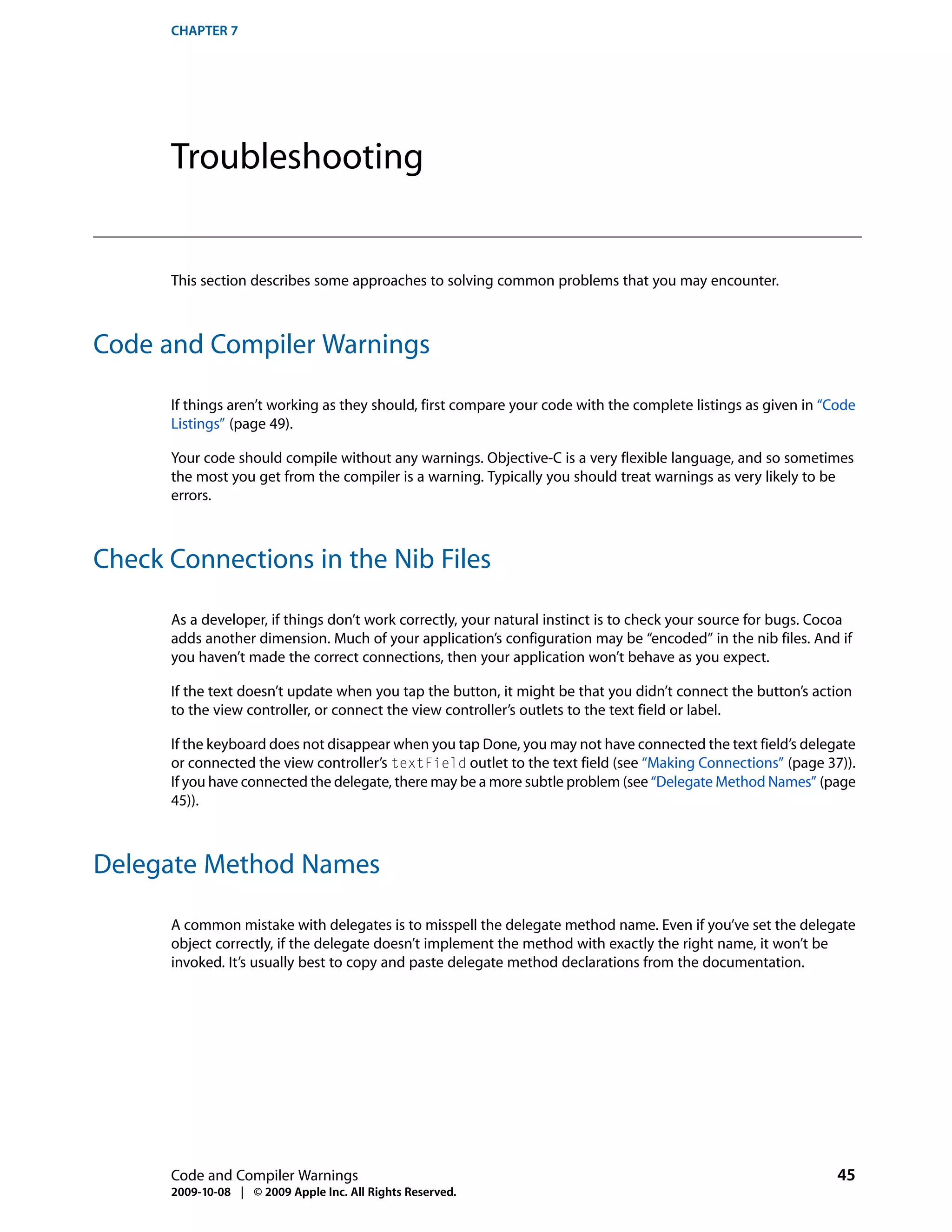 CHAPTER 7




      Troubleshooting


      This section describes some approaches to solving common problems that you may encounter.



Code and Compiler Warnings

      If things aren’t working as they should, first compare your code with the complete listings as given in “Code
      Listings” (page 49).

      Your code should compile without any warnings. Objective-C is a very flexible language, and so sometimes
      the most you get from the compiler is a warning. Typically you should treat warnings as very likely to be
      errors.



Check Connections in the Nib Files

      As a developer, if things don’t work correctly, your natural instinct is to check your source for bugs. Cocoa
      adds another dimension. Much of your application’s configuration may be “encoded” in the nib files. And if
      you haven’t made the correct connections, then your application won’t behave as you expect.

      If the text doesn’t update when you tap the button, it might be that you didn’t connect the button’s action
      to the view controller, or connect the view controller’s outlets to the text field or label.

      If the keyboard does not disappear when you tap Done, you may not have connected the text field’s delegate
      or connected the view controller’s textField outlet to the text field (see “Making Connections” (page 37)).
      If you have connected the delegate, there may be a more subtle problem (see “Delegate Method Names” (page
      45)).



Delegate Method Names

      A common mistake with delegates is to misspell the delegate method name. Even if you’ve set the delegate
      object correctly, if the delegate doesn’t implement the method with exactly the right name, it won’t be
      invoked. It’s usually best to copy and paste delegate method declarations from the documentation.




      Code and Compiler Warnings                                                                                45
      2009-10-08 | © 2009 Apple Inc. All Rights Reserved.
 