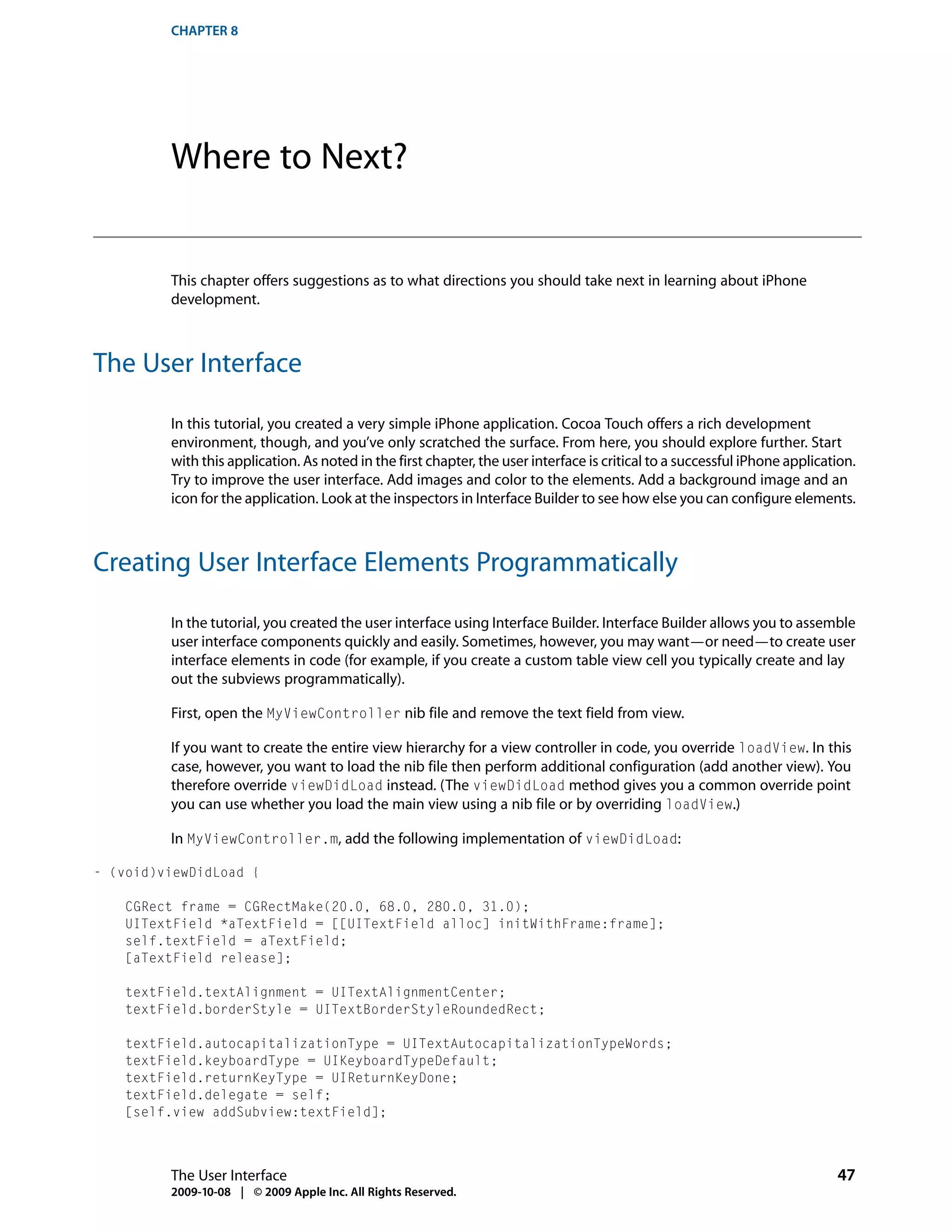 CHAPTER 8




         Where to Next?


         This chapter offers suggestions as to what directions you should take next in learning about iPhone
         development.



The User Interface

         In this tutorial, you created a very simple iPhone application. Cocoa Touch offers a rich development
         environment, though, and you’ve only scratched the surface. From here, you should explore further. Start
         with this application. As noted in the first chapter, the user interface is critical to a successful iPhone application.
         Try to improve the user interface. Add images and color to the elements. Add a background image and an
         icon for the application. Look at the inspectors in Interface Builder to see how else you can configure elements.



Creating User Interface Elements Programmatically

         In the tutorial, you created the user interface using Interface Builder. Interface Builder allows you to assemble
         user interface components quickly and easily. Sometimes, however, you may want—or need—to create user
         interface elements in code (for example, if you create a custom table view cell you typically create and lay
         out the subviews programmatically).

         First, open the MyViewController nib file and remove the text field from view.

         If you want to create the entire view hierarchy for a view controller in code, you override loadView. In this
         case, however, you want to load the nib file then perform additional configuration (add another view). You
         therefore override viewDidLoad instead. (The viewDidLoad method gives you a common override point
         you can use whether you load the main view using a nib file or by overriding loadView.)

         In MyViewController.m, add the following implementation of viewDidLoad:

- (void)viewDidLoad {

    CGRect frame = CGRectMake(20.0, 68.0, 280.0, 31.0);
    UITextField *aTextField = [[UITextField alloc] initWithFrame:frame];
    self.textField = aTextField;
    [aTextField release];

    textField.textAlignment = UITextAlignmentCenter;
    textField.borderStyle = UITextBorderStyleRoundedRect;

    textField.autocapitalizationType = UITextAutocapitalizationTypeWords;
    textField.keyboardType = UIKeyboardTypeDefault;
    textField.returnKeyType = UIReturnKeyDone;
    textField.delegate = self;
    [self.view addSubview:textField];



         The User Interface                                                                                                  47
         2009-10-08 | © 2009 Apple Inc. All Rights Reserved.
 
