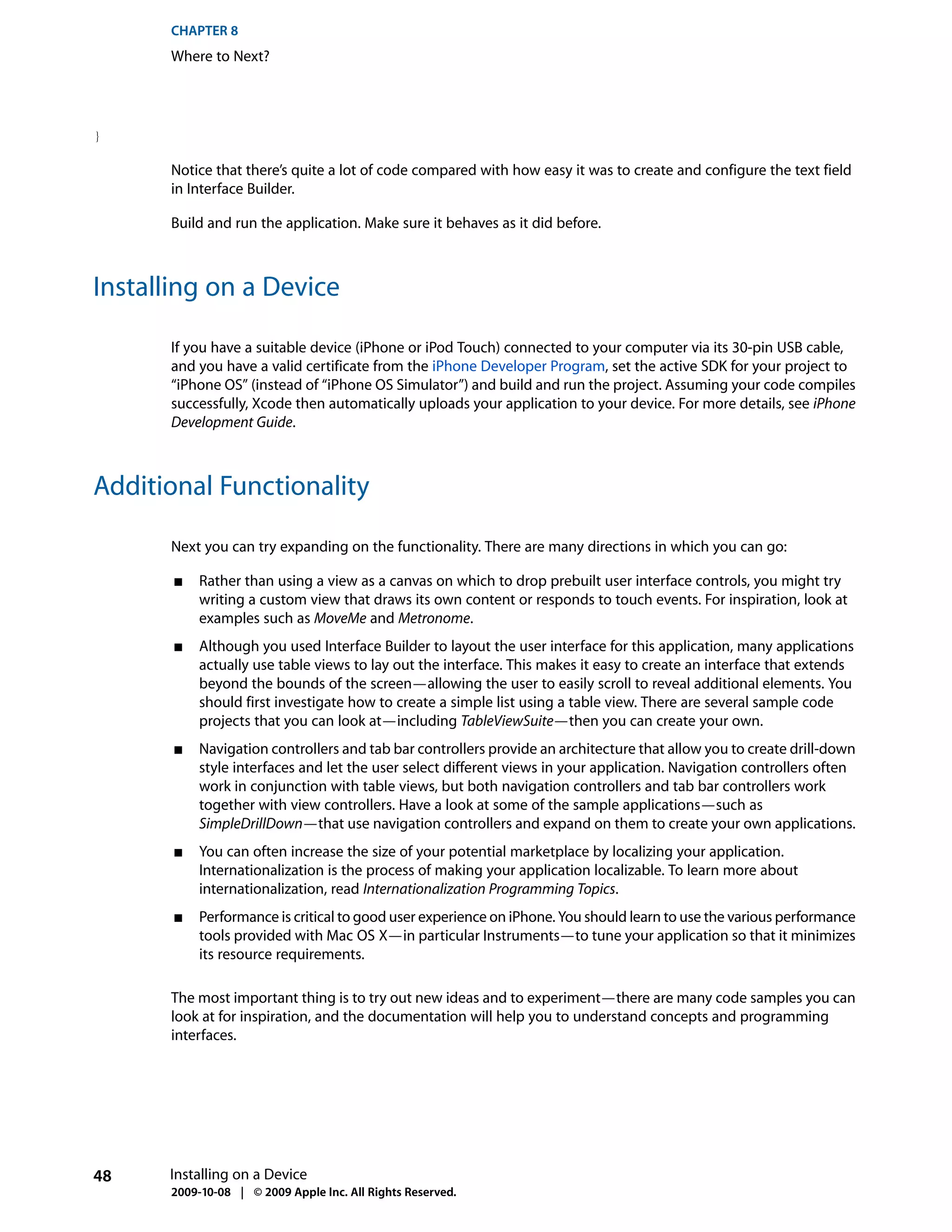 CHAPTER 8
      Where to Next?




}

      Notice that there’s quite a lot of code compared with how easy it was to create and configure the text field
      in Interface Builder.

      Build and run the application. Make sure it behaves as it did before.



Installing on a Device

      If you have a suitable device (iPhone or iPod Touch) connected to your computer via its 30-pin USB cable,
      and you have a valid certificate from the iPhone Developer Program, set the active SDK for your project to
      “iPhone OS” (instead of “iPhone OS Simulator”) and build and run the project. Assuming your code compiles
      successfully, Xcode then automatically uploads your application to your device. For more details, see iPhone
      Development Guide.



Additional Functionality

      Next you can try expanding on the functionality. There are many directions in which you can go:

       ■   Rather than using a view as a canvas on which to drop prebuilt user interface controls, you might try
           writing a custom view that draws its own content or responds to touch events. For inspiration, look at
           examples such as MoveMe and Metronome.
       ■   Although you used Interface Builder to layout the user interface for this application, many applications
           actually use table views to lay out the interface. This makes it easy to create an interface that extends
           beyond the bounds of the screen—allowing the user to easily scroll to reveal additional elements. You
           should first investigate how to create a simple list using a table view. There are several sample code
           projects that you can look at—including TableViewSuite—then you can create your own.
       ■   Navigation controllers and tab bar controllers provide an architecture that allow you to create drill-down
           style interfaces and let the user select different views in your application. Navigation controllers often
           work in conjunction with table views, but both navigation controllers and tab bar controllers work
           together with view controllers. Have a look at some of the sample applications—such as
           SimpleDrillDown—that use navigation controllers and expand on them to create your own applications.
       ■   You can often increase the size of your potential marketplace by localizing your application.
           Internationalization is the process of making your application localizable. To learn more about
           internationalization, read Internationalization Programming Topics.
       ■   Performance is critical to good user experience on iPhone. You should learn to use the various performance
           tools provided with Mac OS X—in particular Instruments—to tune your application so that it minimizes
           its resource requirements.

      The most important thing is to try out new ideas and to experiment—there are many code samples you can
      look at for inspiration, and the documentation will help you to understand concepts and programming
      interfaces.




48    Installing on a Device
      2009-10-08 | © 2009 Apple Inc. All Rights Reserved.
 