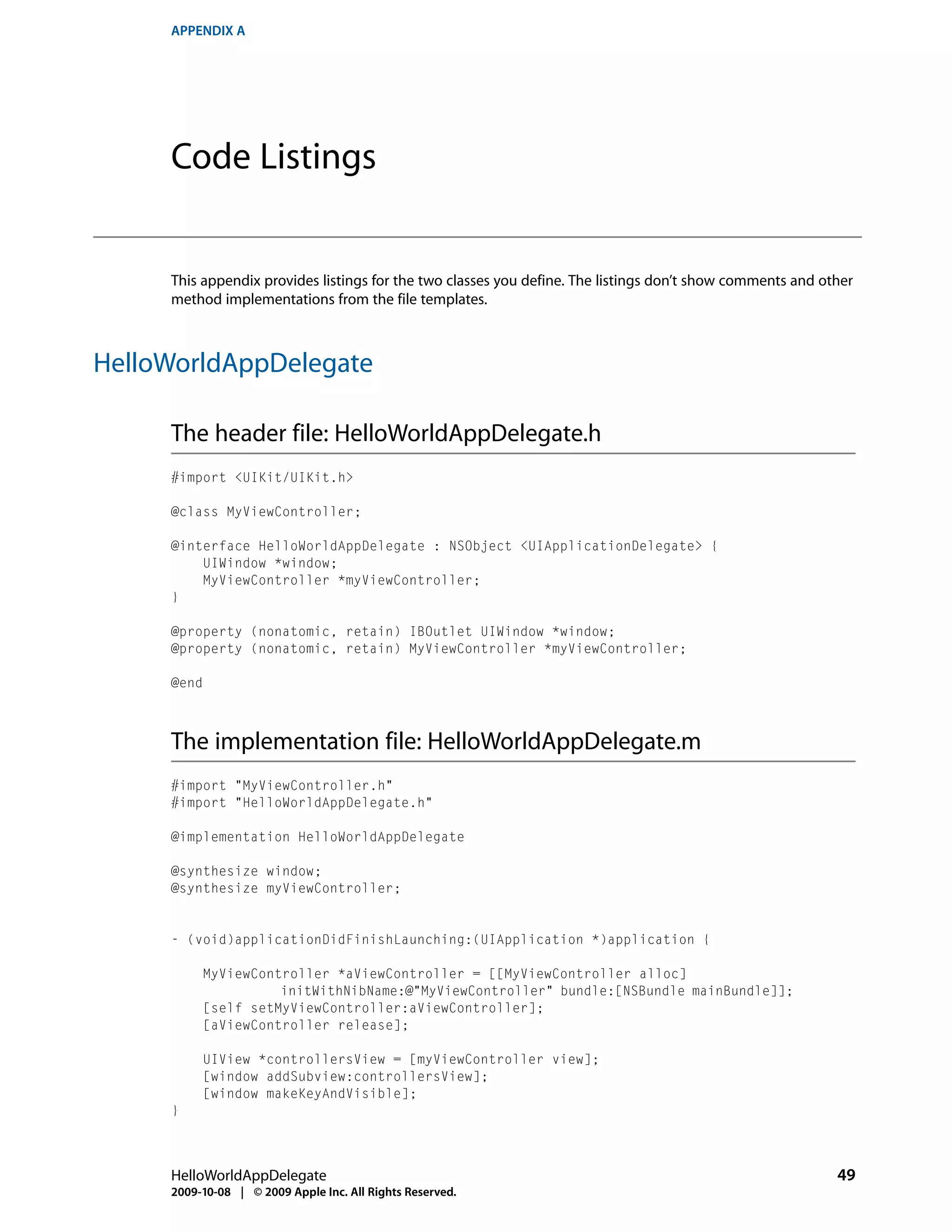 APPENDIX A




     Code Listings


     This appendix provides listings for the two classes you define. The listings don’t show comments and other
     method implementations from the file templates.



HelloWorldAppDelegate

     The header file: HelloWorldAppDelegate.h
     #import <UIKit/UIKit.h>

     @class MyViewController;

     @interface HelloWorldAppDelegate : NSObject <UIApplicationDelegate> {
         UIWindow *window;
         MyViewController *myViewController;
     }

     @property (nonatomic, retain) IBOutlet UIWindow *window;
     @property (nonatomic, retain) MyViewController *myViewController;

     @end



     The implementation file: HelloWorldAppDelegate.m
     #import "MyViewController.h"
     #import "HelloWorldAppDelegate.h"

     @implementation HelloWorldAppDelegate

     @synthesize window;
     @synthesize myViewController;


     - (void)applicationDidFinishLaunching:(UIApplication *)application {

          MyViewController *aViewController = [[MyViewController alloc]
                    initWithNibName:@"MyViewController" bundle:[NSBundle mainBundle]];
          [self setMyViewController:aViewController];
          [aViewController release];

          UIView *controllersView = [myViewController view];
          [window addSubview:controllersView];
          [window makeKeyAndVisible];
     }



     HelloWorldAppDelegate                                                                                  49
     2009-10-08 | © 2009 Apple Inc. All Rights Reserved.
 