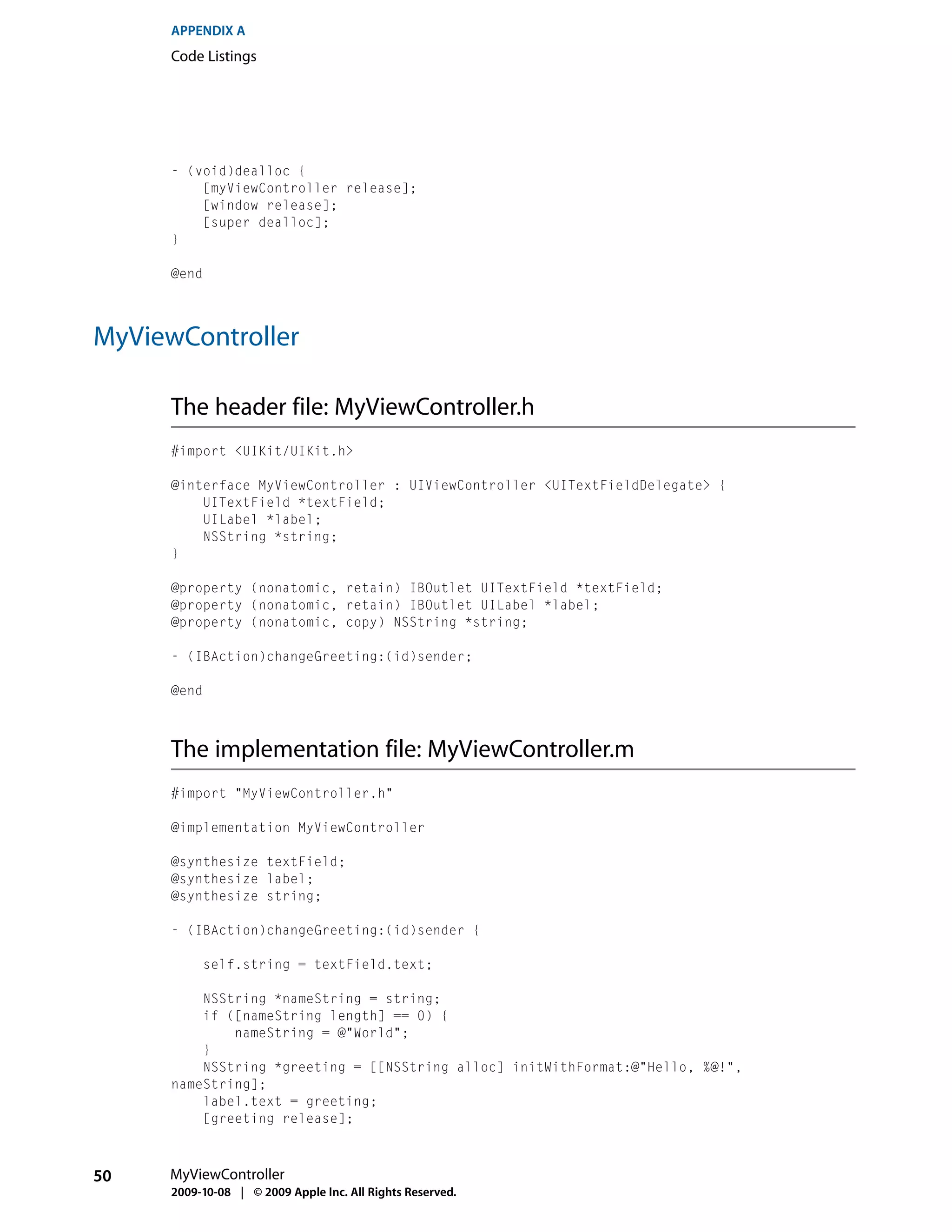 APPENDIX A
      Code Listings




      - (void)dealloc {
          [myViewController release];
          [window release];
          [super dealloc];
      }

      @end




MyViewController

      The header file: MyViewController.h
      #import <UIKit/UIKit.h>

      @interface MyViewController : UIViewController <UITextFieldDelegate> {
          UITextField *textField;
          UILabel *label;
          NSString *string;
      }

      @property (nonatomic, retain) IBOutlet UITextField *textField;
      @property (nonatomic, retain) IBOutlet UILabel *label;
      @property (nonatomic, copy) NSString *string;

      - (IBAction)changeGreeting:(id)sender;

      @end



      The implementation file: MyViewController.m
      #import "MyViewController.h"

      @implementation MyViewController

      @synthesize textField;
      @synthesize label;
      @synthesize string;

      - (IBAction)changeGreeting:(id)sender {

           self.string = textField.text;

          NSString *nameString = string;
          if ([nameString length] == 0) {
              nameString = @"World";
          }
          NSString *greeting = [[NSString alloc] initWithFormat:@"Hello, %@!",
      nameString];
          label.text = greeting;
          [greeting release];



50   MyViewController
      2009-10-08 | © 2009 Apple Inc. All Rights Reserved.
 