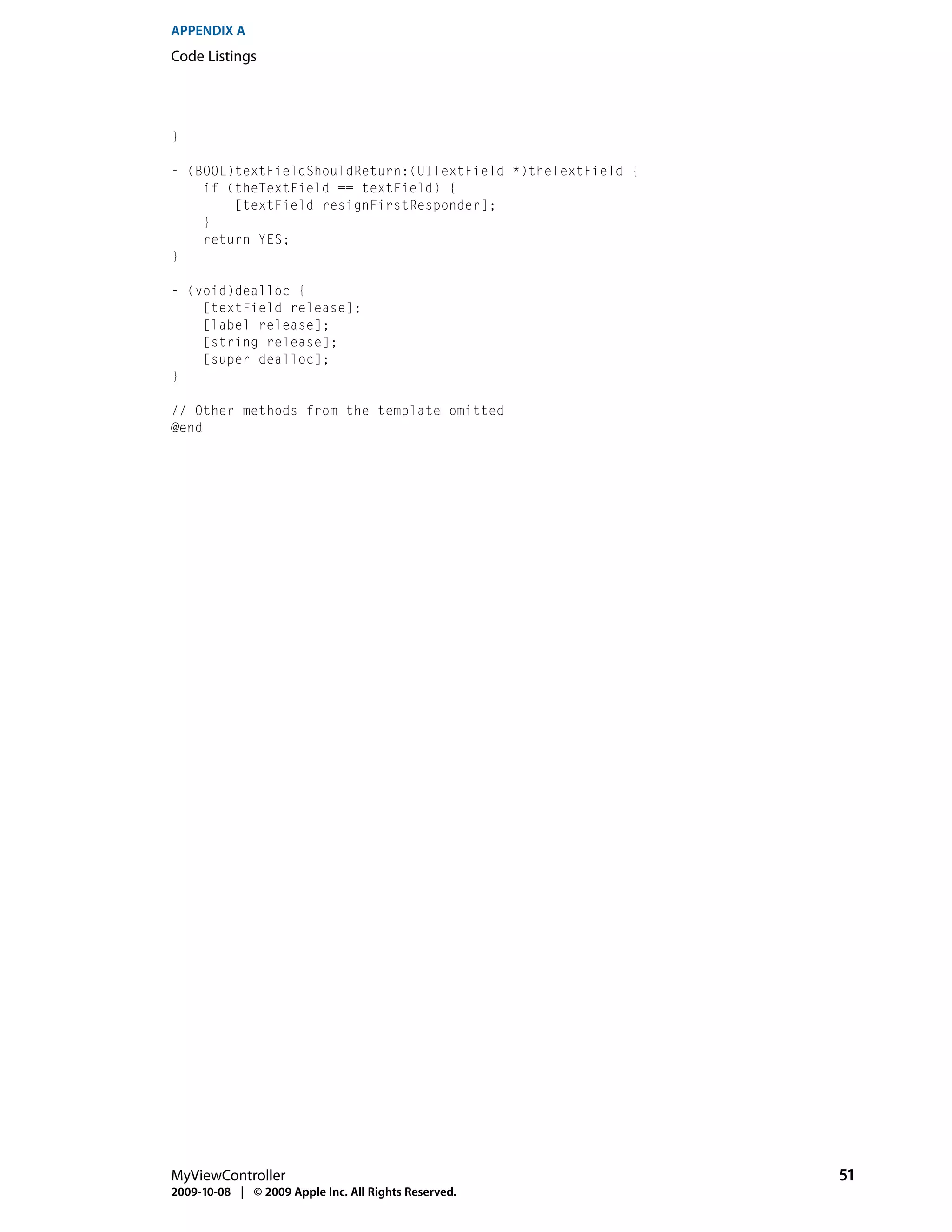 APPENDIX A
Code Listings




}

- (BOOL)textFieldShouldReturn:(UITextField *)theTextField {
    if (theTextField == textField) {
        [textField resignFirstResponder];
    }
    return YES;
}

- (void)dealloc {
    [textField release];
    [label release];
    [string release];
    [super dealloc];
}

// Other methods from the template omitted
@end




MyViewController                                              51
2009-10-08 | © 2009 Apple Inc. All Rights Reserved.
 